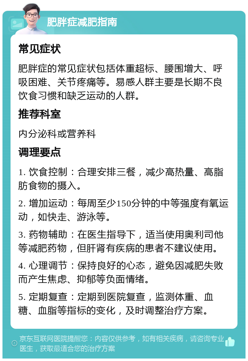 肥胖症减肥指南 常见症状 肥胖症的常见症状包括体重超标、腰围增大、呼吸困难、关节疼痛等。易感人群主要是长期不良饮食习惯和缺乏运动的人群。 推荐科室 内分泌科或营养科 调理要点 1. 饮食控制：合理安排三餐，减少高热量、高脂肪食物的摄入。 2. 增加运动：每周至少150分钟的中等强度有氧运动，如快走、游泳等。 3. 药物辅助：在医生指导下，适当使用奥利司他等减肥药物，但肝肾有疾病的患者不建议使用。 4. 心理调节：保持良好的心态，避免因减肥失败而产生焦虑、抑郁等负面情绪。 5. 定期复查：定期到医院复查，监测体重、血糖、血脂等指标的变化，及时调整治疗方案。