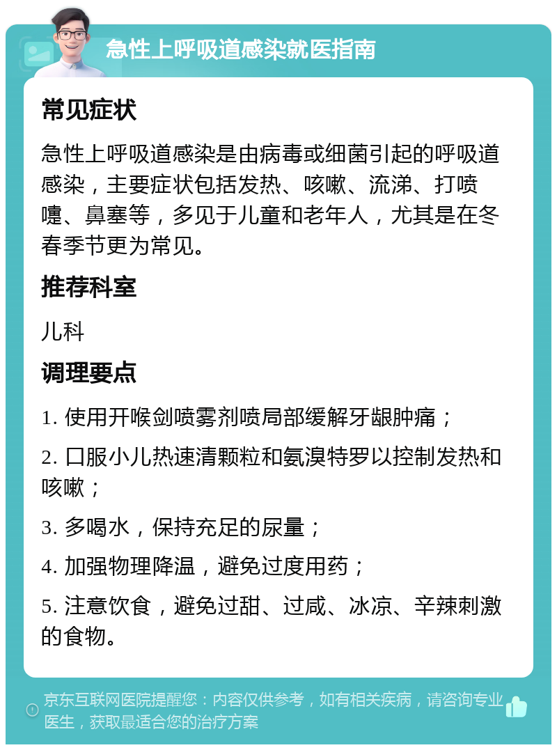 急性上呼吸道感染就医指南 常见症状 急性上呼吸道感染是由病毒或细菌引起的呼吸道感染，主要症状包括发热、咳嗽、流涕、打喷嚏、鼻塞等，多见于儿童和老年人，尤其是在冬春季节更为常见。 推荐科室 儿科 调理要点 1. 使用开喉剑喷雾剂喷局部缓解牙龈肿痛； 2. 口服小儿热速清颗粒和氨溴特罗以控制发热和咳嗽； 3. 多喝水，保持充足的尿量； 4. 加强物理降温，避免过度用药； 5. 注意饮食，避免过甜、过咸、冰凉、辛辣刺激的食物。