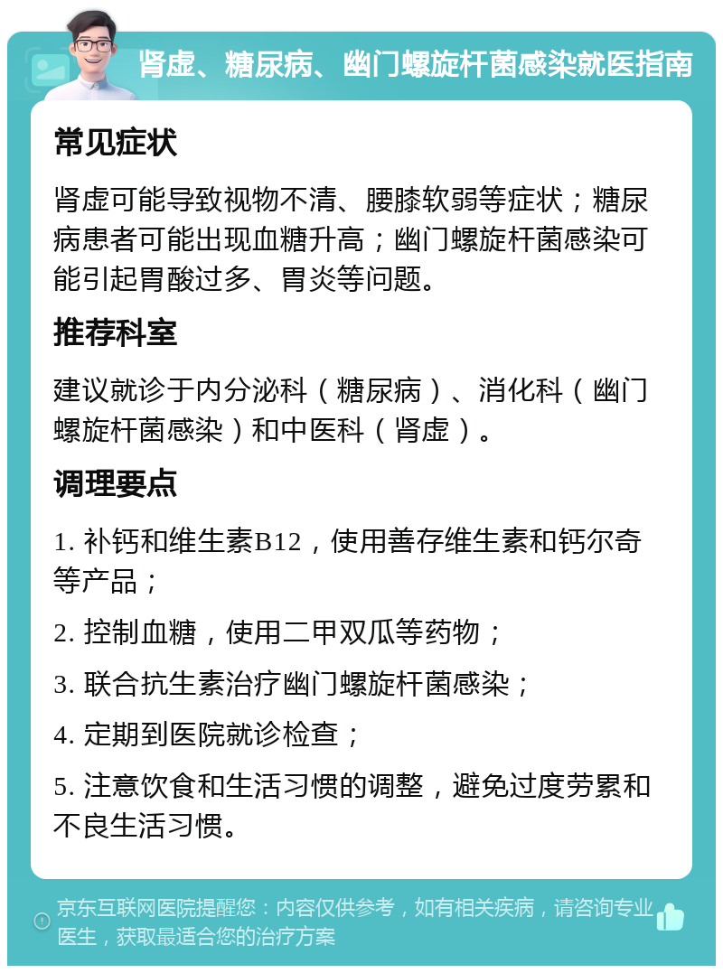 肾虚、糖尿病、幽门螺旋杆菌感染就医指南 常见症状 肾虚可能导致视物不清、腰膝软弱等症状；糖尿病患者可能出现血糖升高；幽门螺旋杆菌感染可能引起胃酸过多、胃炎等问题。 推荐科室 建议就诊于内分泌科（糖尿病）、消化科（幽门螺旋杆菌感染）和中医科（肾虚）。 调理要点 1. 补钙和维生素B12，使用善存维生素和钙尔奇等产品； 2. 控制血糖，使用二甲双瓜等药物； 3. 联合抗生素治疗幽门螺旋杆菌感染； 4. 定期到医院就诊检查； 5. 注意饮食和生活习惯的调整，避免过度劳累和不良生活习惯。