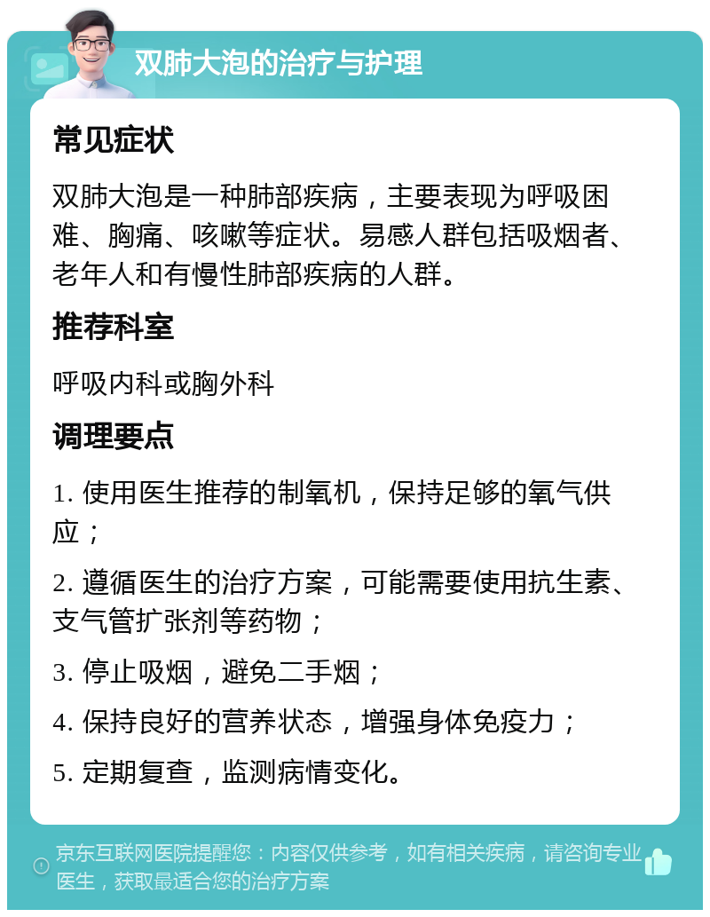 双肺大泡的治疗与护理 常见症状 双肺大泡是一种肺部疾病，主要表现为呼吸困难、胸痛、咳嗽等症状。易感人群包括吸烟者、老年人和有慢性肺部疾病的人群。 推荐科室 呼吸内科或胸外科 调理要点 1. 使用医生推荐的制氧机，保持足够的氧气供应； 2. 遵循医生的治疗方案，可能需要使用抗生素、支气管扩张剂等药物； 3. 停止吸烟，避免二手烟； 4. 保持良好的营养状态，增强身体免疫力； 5. 定期复查，监测病情变化。