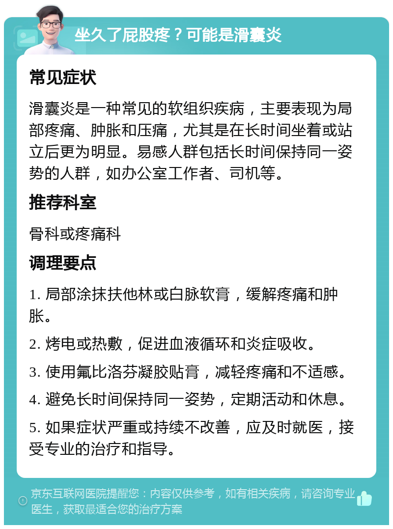 坐久了屁股疼？可能是滑囊炎 常见症状 滑囊炎是一种常见的软组织疾病，主要表现为局部疼痛、肿胀和压痛，尤其是在长时间坐着或站立后更为明显。易感人群包括长时间保持同一姿势的人群，如办公室工作者、司机等。 推荐科室 骨科或疼痛科 调理要点 1. 局部涂抹扶他林或白脉软膏，缓解疼痛和肿胀。 2. 烤电或热敷，促进血液循环和炎症吸收。 3. 使用氟比洛芬凝胶贴膏，减轻疼痛和不适感。 4. 避免长时间保持同一姿势，定期活动和休息。 5. 如果症状严重或持续不改善，应及时就医，接受专业的治疗和指导。