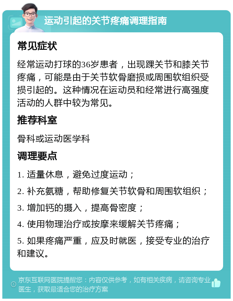 运动引起的关节疼痛调理指南 常见症状 经常运动打球的36岁患者，出现踝关节和膝关节疼痛，可能是由于关节软骨磨损或周围软组织受损引起的。这种情况在运动员和经常进行高强度活动的人群中较为常见。 推荐科室 骨科或运动医学科 调理要点 1. 适量休息，避免过度运动； 2. 补充氨糖，帮助修复关节软骨和周围软组织； 3. 增加钙的摄入，提高骨密度； 4. 使用物理治疗或按摩来缓解关节疼痛； 5. 如果疼痛严重，应及时就医，接受专业的治疗和建议。