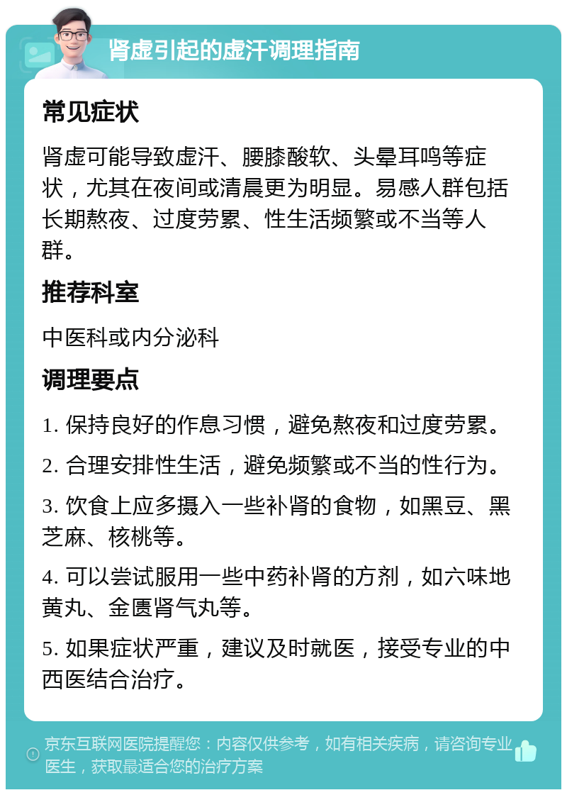 肾虚引起的虚汗调理指南 常见症状 肾虚可能导致虚汗、腰膝酸软、头晕耳鸣等症状，尤其在夜间或清晨更为明显。易感人群包括长期熬夜、过度劳累、性生活频繁或不当等人群。 推荐科室 中医科或内分泌科 调理要点 1. 保持良好的作息习惯，避免熬夜和过度劳累。 2. 合理安排性生活，避免频繁或不当的性行为。 3. 饮食上应多摄入一些补肾的食物，如黑豆、黑芝麻、核桃等。 4. 可以尝试服用一些中药补肾的方剂，如六味地黄丸、金匮肾气丸等。 5. 如果症状严重，建议及时就医，接受专业的中西医结合治疗。