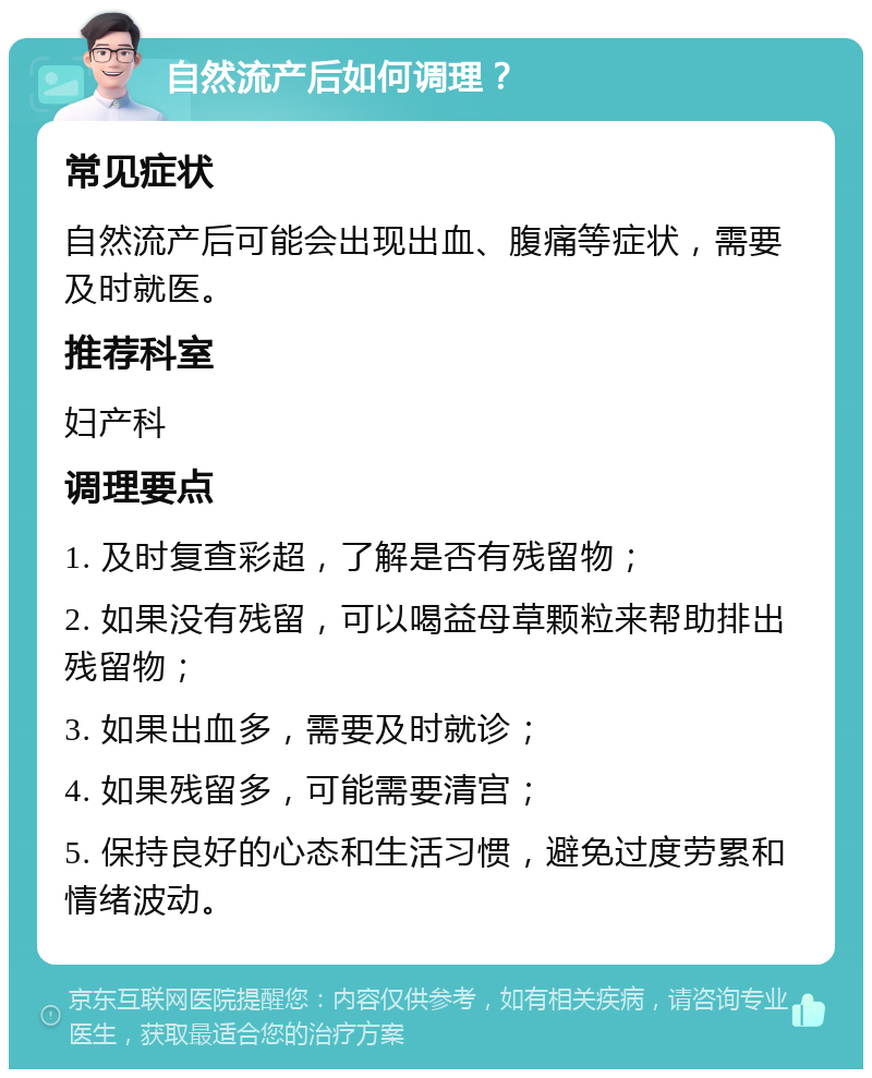 自然流产后如何调理？ 常见症状 自然流产后可能会出现出血、腹痛等症状，需要及时就医。 推荐科室 妇产科 调理要点 1. 及时复查彩超，了解是否有残留物； 2. 如果没有残留，可以喝益母草颗粒来帮助排出残留物； 3. 如果出血多，需要及时就诊； 4. 如果残留多，可能需要清宫； 5. 保持良好的心态和生活习惯，避免过度劳累和情绪波动。