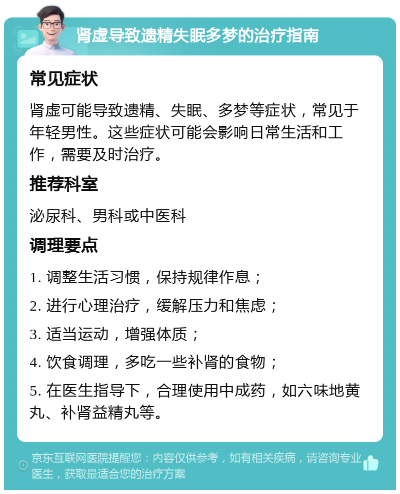 肾虚导致遗精失眠多梦的治疗指南 常见症状 肾虚可能导致遗精、失眠、多梦等症状，常见于年轻男性。这些症状可能会影响日常生活和工作，需要及时治疗。 推荐科室 泌尿科、男科或中医科 调理要点 1. 调整生活习惯，保持规律作息； 2. 进行心理治疗，缓解压力和焦虑； 3. 适当运动，增强体质； 4. 饮食调理，多吃一些补肾的食物； 5. 在医生指导下，合理使用中成药，如六味地黄丸、补肾益精丸等。