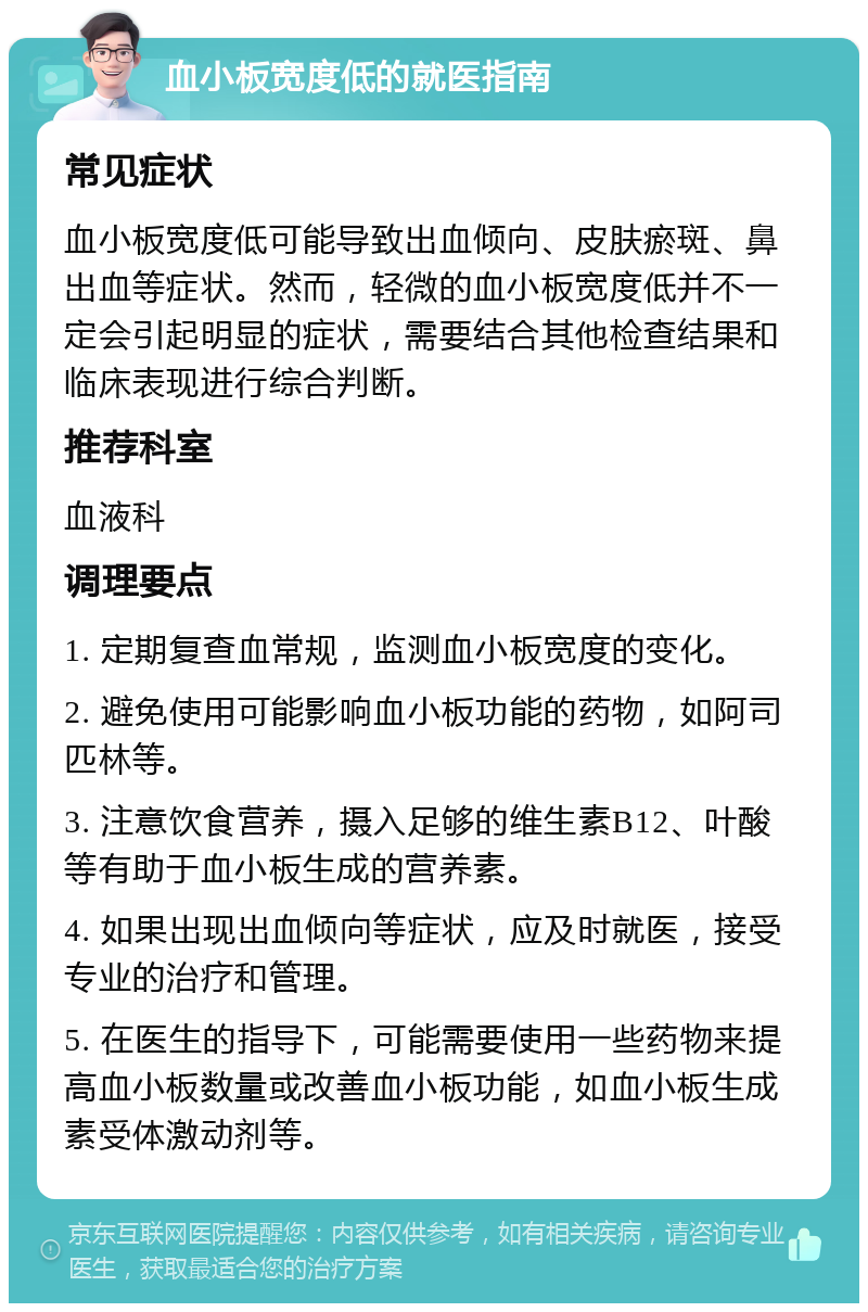 血小板宽度低的就医指南 常见症状 血小板宽度低可能导致出血倾向、皮肤瘀斑、鼻出血等症状。然而，轻微的血小板宽度低并不一定会引起明显的症状，需要结合其他检查结果和临床表现进行综合判断。 推荐科室 血液科 调理要点 1. 定期复查血常规，监测血小板宽度的变化。 2. 避免使用可能影响血小板功能的药物，如阿司匹林等。 3. 注意饮食营养，摄入足够的维生素B12、叶酸等有助于血小板生成的营养素。 4. 如果出现出血倾向等症状，应及时就医，接受专业的治疗和管理。 5. 在医生的指导下，可能需要使用一些药物来提高血小板数量或改善血小板功能，如血小板生成素受体激动剂等。