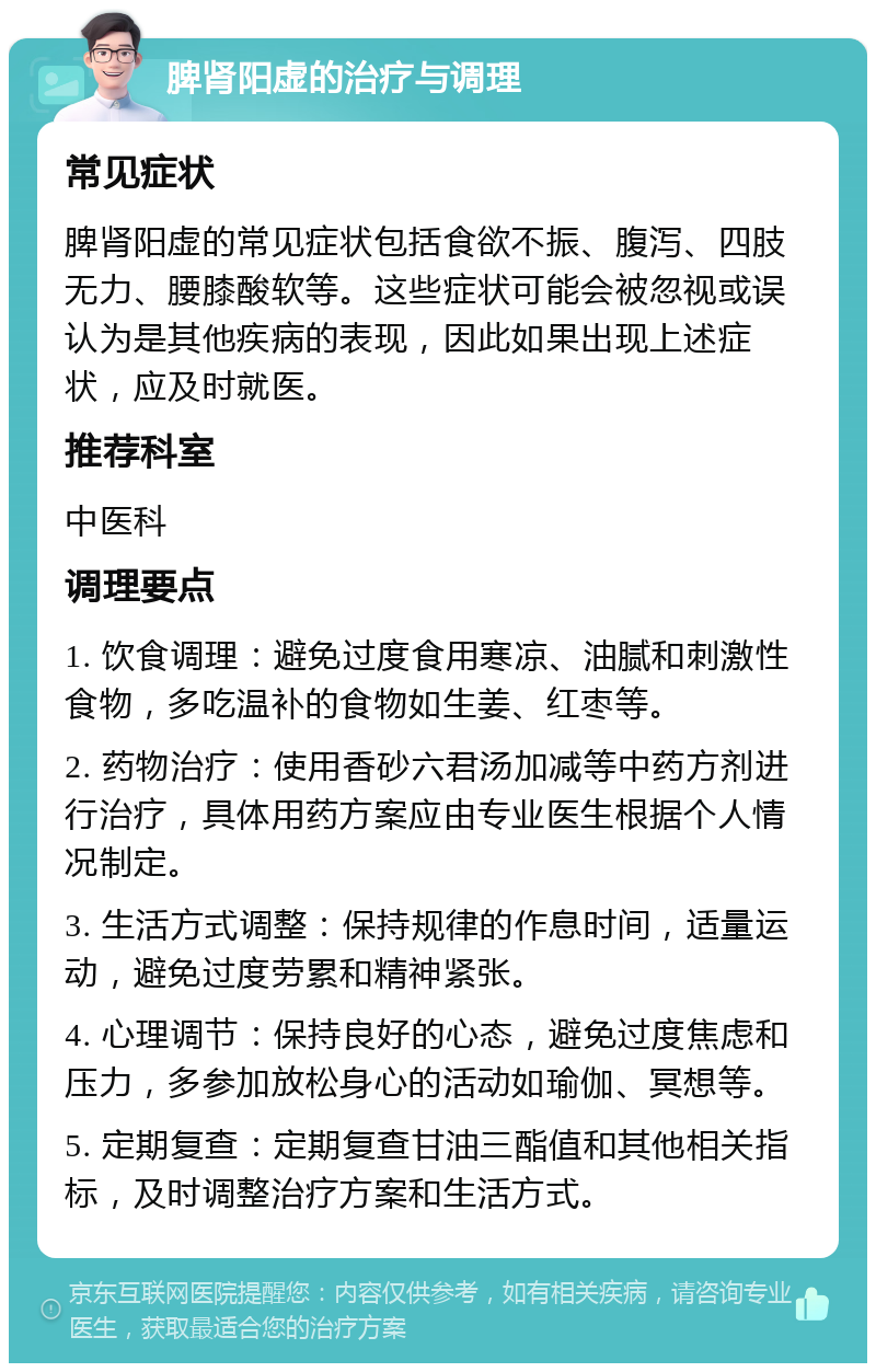 脾肾阳虚的治疗与调理 常见症状 脾肾阳虚的常见症状包括食欲不振、腹泻、四肢无力、腰膝酸软等。这些症状可能会被忽视或误认为是其他疾病的表现，因此如果出现上述症状，应及时就医。 推荐科室 中医科 调理要点 1. 饮食调理：避免过度食用寒凉、油腻和刺激性食物，多吃温补的食物如生姜、红枣等。 2. 药物治疗：使用香砂六君汤加减等中药方剂进行治疗，具体用药方案应由专业医生根据个人情况制定。 3. 生活方式调整：保持规律的作息时间，适量运动，避免过度劳累和精神紧张。 4. 心理调节：保持良好的心态，避免过度焦虑和压力，多参加放松身心的活动如瑜伽、冥想等。 5. 定期复查：定期复查甘油三酯值和其他相关指标，及时调整治疗方案和生活方式。