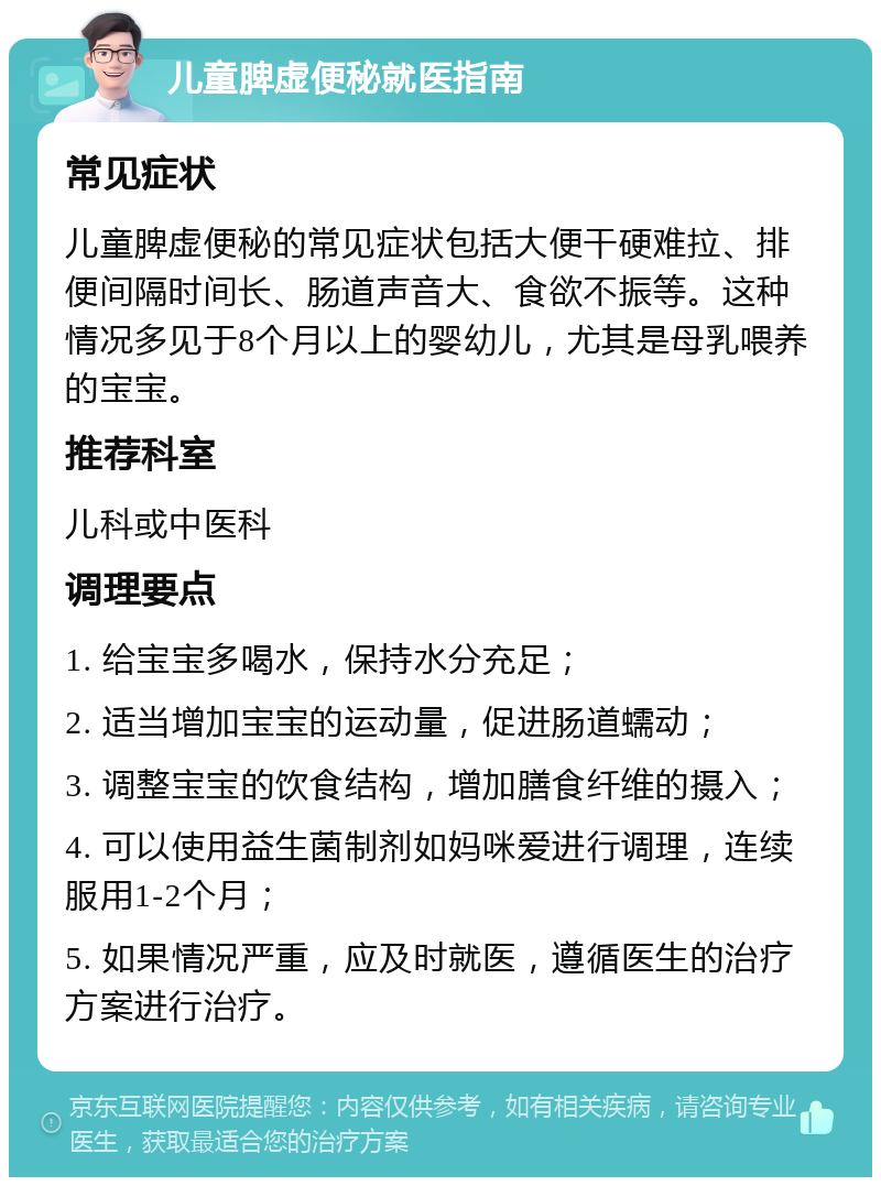 儿童脾虚便秘就医指南 常见症状 儿童脾虚便秘的常见症状包括大便干硬难拉、排便间隔时间长、肠道声音大、食欲不振等。这种情况多见于8个月以上的婴幼儿，尤其是母乳喂养的宝宝。 推荐科室 儿科或中医科 调理要点 1. 给宝宝多喝水，保持水分充足； 2. 适当增加宝宝的运动量，促进肠道蠕动； 3. 调整宝宝的饮食结构，增加膳食纤维的摄入； 4. 可以使用益生菌制剂如妈咪爱进行调理，连续服用1-2个月； 5. 如果情况严重，应及时就医，遵循医生的治疗方案进行治疗。