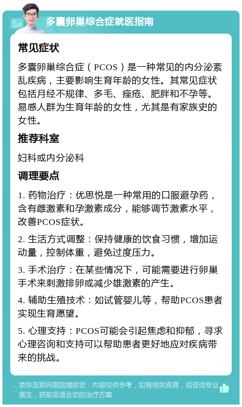 多囊卵巢综合症就医指南 常见症状 多囊卵巢综合症（PCOS）是一种常见的内分泌紊乱疾病，主要影响生育年龄的女性。其常见症状包括月经不规律、多毛、痤疮、肥胖和不孕等。易感人群为生育年龄的女性，尤其是有家族史的女性。 推荐科室 妇科或内分泌科 调理要点 1. 药物治疗：优思悦是一种常用的口服避孕药，含有雌激素和孕激素成分，能够调节激素水平，改善PCOS症状。 2. 生活方式调整：保持健康的饮食习惯，增加运动量，控制体重，避免过度压力。 3. 手术治疗：在某些情况下，可能需要进行卵巢手术来刺激排卵或减少雄激素的产生。 4. 辅助生殖技术：如试管婴儿等，帮助PCOS患者实现生育愿望。 5. 心理支持：PCOS可能会引起焦虑和抑郁，寻求心理咨询和支持可以帮助患者更好地应对疾病带来的挑战。