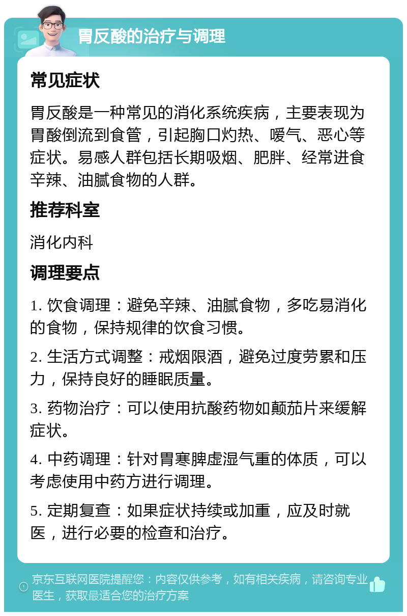 胃反酸的治疗与调理 常见症状 胃反酸是一种常见的消化系统疾病，主要表现为胃酸倒流到食管，引起胸口灼热、嗳气、恶心等症状。易感人群包括长期吸烟、肥胖、经常进食辛辣、油腻食物的人群。 推荐科室 消化内科 调理要点 1. 饮食调理：避免辛辣、油腻食物，多吃易消化的食物，保持规律的饮食习惯。 2. 生活方式调整：戒烟限酒，避免过度劳累和压力，保持良好的睡眠质量。 3. 药物治疗：可以使用抗酸药物如颠茄片来缓解症状。 4. 中药调理：针对胃寒脾虚湿气重的体质，可以考虑使用中药方进行调理。 5. 定期复查：如果症状持续或加重，应及时就医，进行必要的检查和治疗。