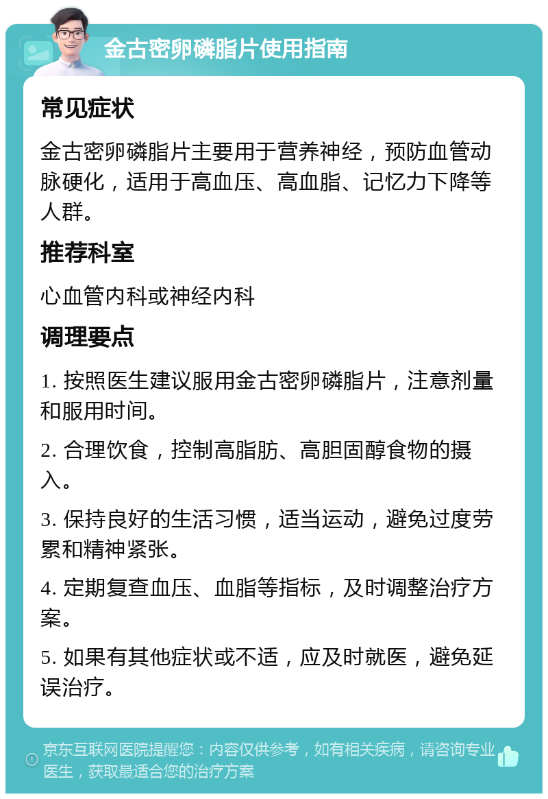 金古密卵磷脂片使用指南 常见症状 金古密卵磷脂片主要用于营养神经，预防血管动脉硬化，适用于高血压、高血脂、记忆力下降等人群。 推荐科室 心血管内科或神经内科 调理要点 1. 按照医生建议服用金古密卵磷脂片，注意剂量和服用时间。 2. 合理饮食，控制高脂肪、高胆固醇食物的摄入。 3. 保持良好的生活习惯，适当运动，避免过度劳累和精神紧张。 4. 定期复查血压、血脂等指标，及时调整治疗方案。 5. 如果有其他症状或不适，应及时就医，避免延误治疗。