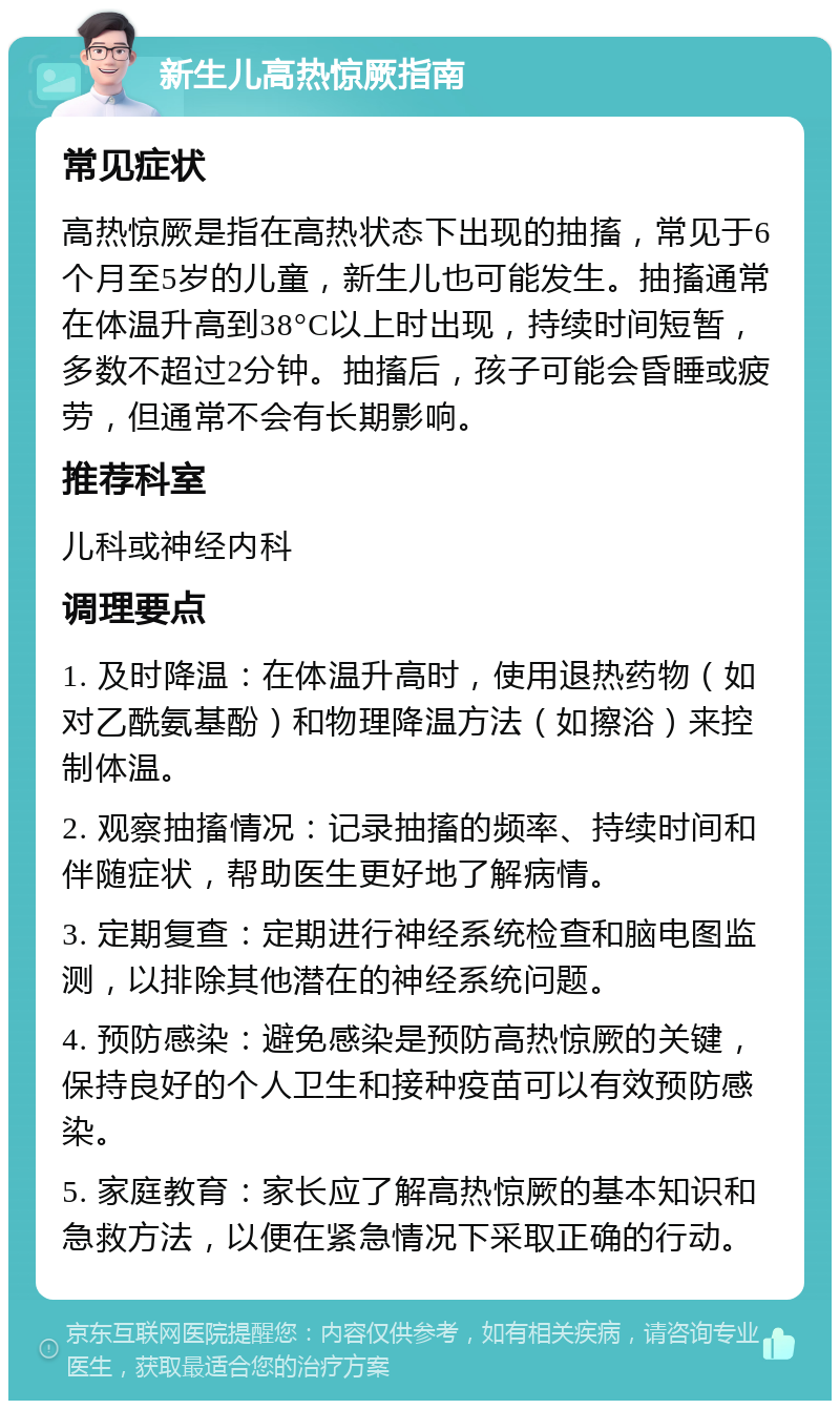 新生儿高热惊厥指南 常见症状 高热惊厥是指在高热状态下出现的抽搐，常见于6个月至5岁的儿童，新生儿也可能发生。抽搐通常在体温升高到38°C以上时出现，持续时间短暂，多数不超过2分钟。抽搐后，孩子可能会昏睡或疲劳，但通常不会有长期影响。 推荐科室 儿科或神经内科 调理要点 1. 及时降温：在体温升高时，使用退热药物（如对乙酰氨基酚）和物理降温方法（如擦浴）来控制体温。 2. 观察抽搐情况：记录抽搐的频率、持续时间和伴随症状，帮助医生更好地了解病情。 3. 定期复查：定期进行神经系统检查和脑电图监测，以排除其他潜在的神经系统问题。 4. 预防感染：避免感染是预防高热惊厥的关键，保持良好的个人卫生和接种疫苗可以有效预防感染。 5. 家庭教育：家长应了解高热惊厥的基本知识和急救方法，以便在紧急情况下采取正确的行动。