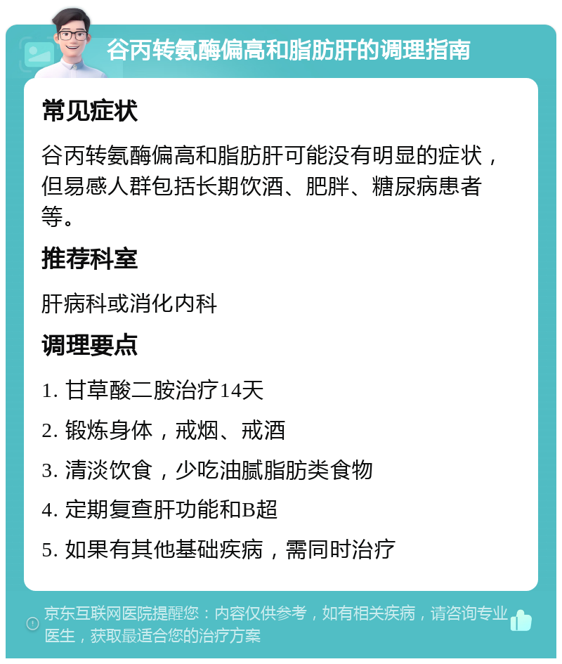 谷丙转氨酶偏高和脂肪肝的调理指南 常见症状 谷丙转氨酶偏高和脂肪肝可能没有明显的症状，但易感人群包括长期饮酒、肥胖、糖尿病患者等。 推荐科室 肝病科或消化内科 调理要点 1. 甘草酸二胺治疗14天 2. 锻炼身体，戒烟、戒酒 3. 清淡饮食，少吃油腻脂肪类食物 4. 定期复查肝功能和B超 5. 如果有其他基础疾病，需同时治疗