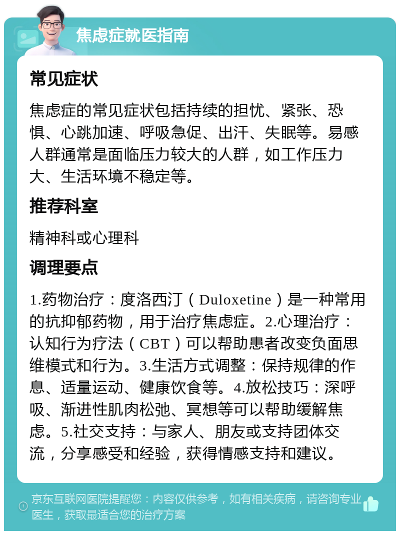 焦虑症就医指南 常见症状 焦虑症的常见症状包括持续的担忧、紧张、恐惧、心跳加速、呼吸急促、出汗、失眠等。易感人群通常是面临压力较大的人群，如工作压力大、生活环境不稳定等。 推荐科室 精神科或心理科 调理要点 1.药物治疗：度洛西汀（Duloxetine）是一种常用的抗抑郁药物，用于治疗焦虑症。2.心理治疗：认知行为疗法（CBT）可以帮助患者改变负面思维模式和行为。3.生活方式调整：保持规律的作息、适量运动、健康饮食等。4.放松技巧：深呼吸、渐进性肌肉松弛、冥想等可以帮助缓解焦虑。5.社交支持：与家人、朋友或支持团体交流，分享感受和经验，获得情感支持和建议。