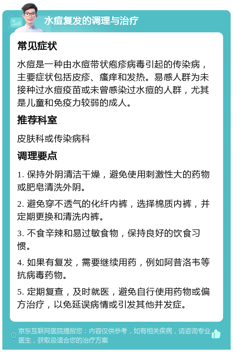 水痘复发的调理与治疗 常见症状 水痘是一种由水痘带状疱疹病毒引起的传染病，主要症状包括皮疹、瘙痒和发热。易感人群为未接种过水痘疫苗或未曾感染过水痘的人群，尤其是儿童和免疫力较弱的成人。 推荐科室 皮肤科或传染病科 调理要点 1. 保持外阴清洁干燥，避免使用刺激性大的药物或肥皂清洗外阴。 2. 避免穿不透气的化纤内裤，选择棉质内裤，并定期更换和清洗内裤。 3. 不食辛辣和易过敏食物，保持良好的饮食习惯。 4. 如果有复发，需要继续用药，例如阿昔洛韦等抗病毒药物。 5. 定期复查，及时就医，避免自行使用药物或偏方治疗，以免延误病情或引发其他并发症。