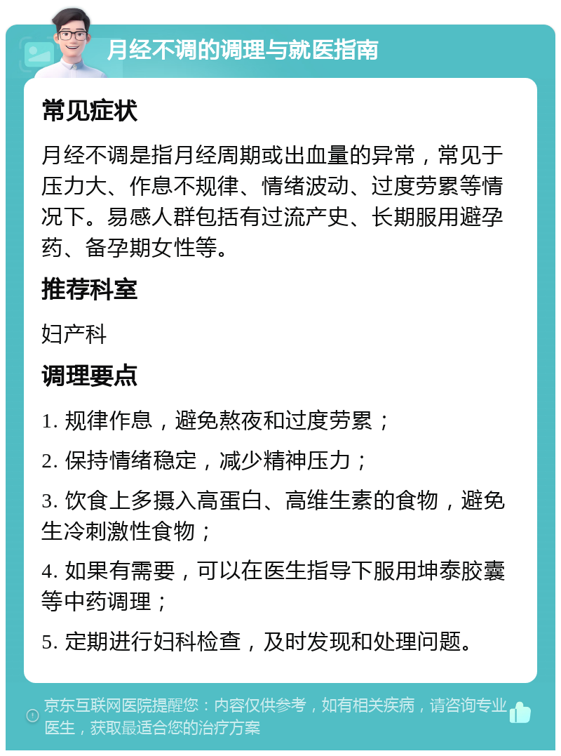 月经不调的调理与就医指南 常见症状 月经不调是指月经周期或出血量的异常，常见于压力大、作息不规律、情绪波动、过度劳累等情况下。易感人群包括有过流产史、长期服用避孕药、备孕期女性等。 推荐科室 妇产科 调理要点 1. 规律作息，避免熬夜和过度劳累； 2. 保持情绪稳定，减少精神压力； 3. 饮食上多摄入高蛋白、高维生素的食物，避免生冷刺激性食物； 4. 如果有需要，可以在医生指导下服用坤泰胶囊等中药调理； 5. 定期进行妇科检查，及时发现和处理问题。