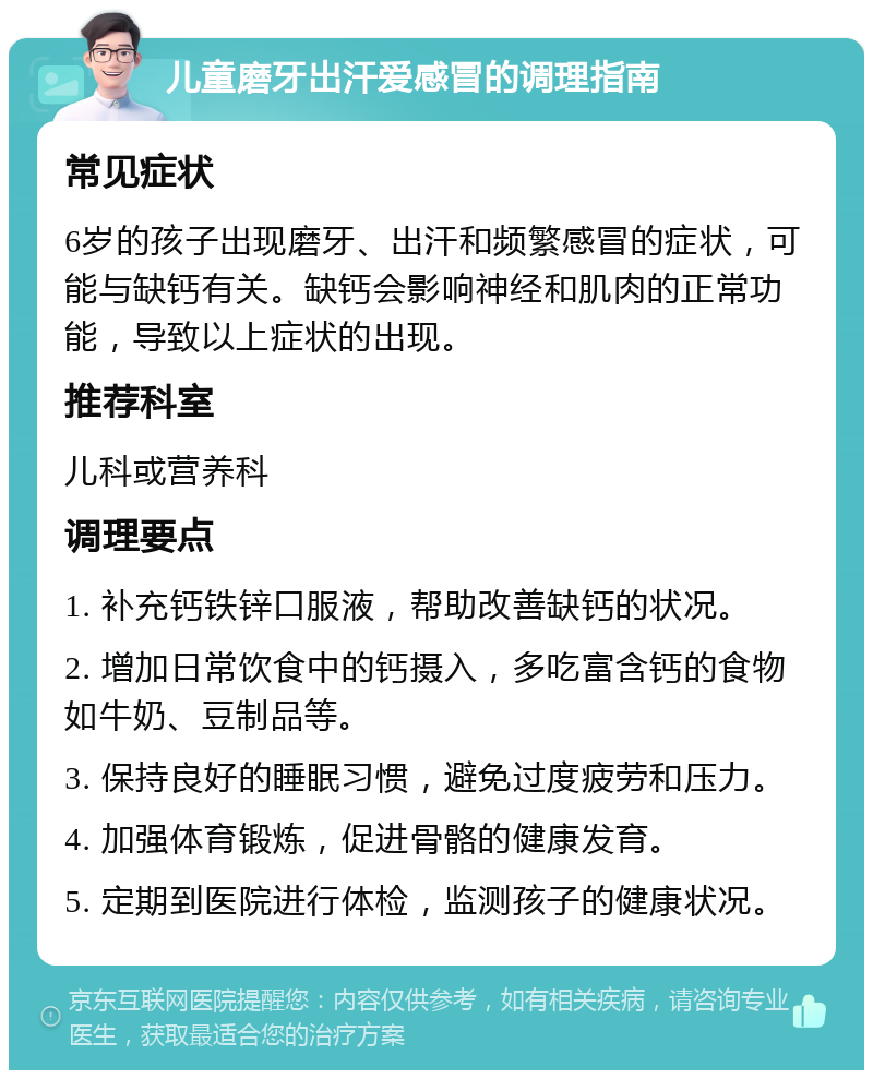 儿童磨牙出汗爱感冒的调理指南 常见症状 6岁的孩子出现磨牙、出汗和频繁感冒的症状，可能与缺钙有关。缺钙会影响神经和肌肉的正常功能，导致以上症状的出现。 推荐科室 儿科或营养科 调理要点 1. 补充钙铁锌口服液，帮助改善缺钙的状况。 2. 增加日常饮食中的钙摄入，多吃富含钙的食物如牛奶、豆制品等。 3. 保持良好的睡眠习惯，避免过度疲劳和压力。 4. 加强体育锻炼，促进骨骼的健康发育。 5. 定期到医院进行体检，监测孩子的健康状况。