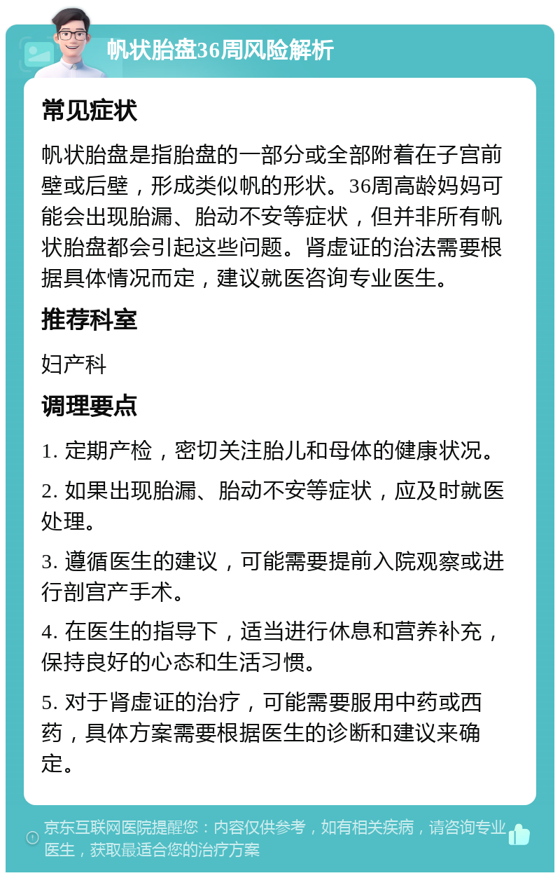 帆状胎盘36周风险解析 常见症状 帆状胎盘是指胎盘的一部分或全部附着在子宫前壁或后壁，形成类似帆的形状。36周高龄妈妈可能会出现胎漏、胎动不安等症状，但并非所有帆状胎盘都会引起这些问题。肾虚证的治法需要根据具体情况而定，建议就医咨询专业医生。 推荐科室 妇产科 调理要点 1. 定期产检，密切关注胎儿和母体的健康状况。 2. 如果出现胎漏、胎动不安等症状，应及时就医处理。 3. 遵循医生的建议，可能需要提前入院观察或进行剖宫产手术。 4. 在医生的指导下，适当进行休息和营养补充，保持良好的心态和生活习惯。 5. 对于肾虚证的治疗，可能需要服用中药或西药，具体方案需要根据医生的诊断和建议来确定。