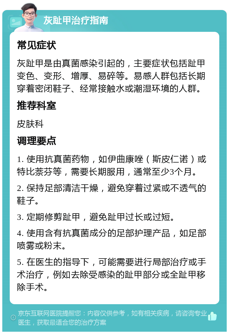 灰趾甲治疗指南 常见症状 灰趾甲是由真菌感染引起的，主要症状包括趾甲变色、变形、增厚、易碎等。易感人群包括长期穿着密闭鞋子、经常接触水或潮湿环境的人群。 推荐科室 皮肤科 调理要点 1. 使用抗真菌药物，如伊曲康唑（斯皮仁诺）或特比萘芬等，需要长期服用，通常至少3个月。 2. 保持足部清洁干燥，避免穿着过紧或不透气的鞋子。 3. 定期修剪趾甲，避免趾甲过长或过短。 4. 使用含有抗真菌成分的足部护理产品，如足部喷雾或粉末。 5. 在医生的指导下，可能需要进行局部治疗或手术治疗，例如去除受感染的趾甲部分或全趾甲移除手术。