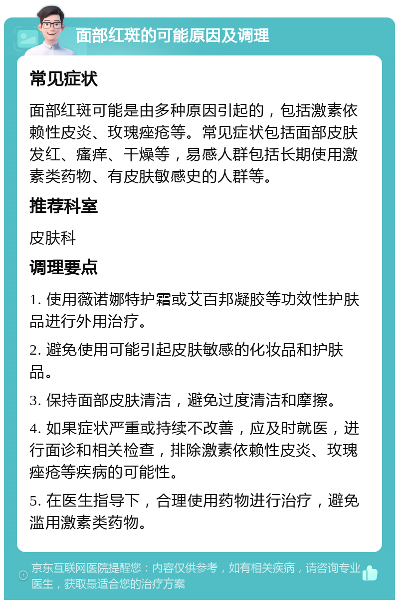 面部红斑的可能原因及调理 常见症状 面部红斑可能是由多种原因引起的，包括激素依赖性皮炎、玫瑰痤疮等。常见症状包括面部皮肤发红、瘙痒、干燥等，易感人群包括长期使用激素类药物、有皮肤敏感史的人群等。 推荐科室 皮肤科 调理要点 1. 使用薇诺娜特护霜或艾百邦凝胶等功效性护肤品进行外用治疗。 2. 避免使用可能引起皮肤敏感的化妆品和护肤品。 3. 保持面部皮肤清洁，避免过度清洁和摩擦。 4. 如果症状严重或持续不改善，应及时就医，进行面诊和相关检查，排除激素依赖性皮炎、玫瑰痤疮等疾病的可能性。 5. 在医生指导下，合理使用药物进行治疗，避免滥用激素类药物。