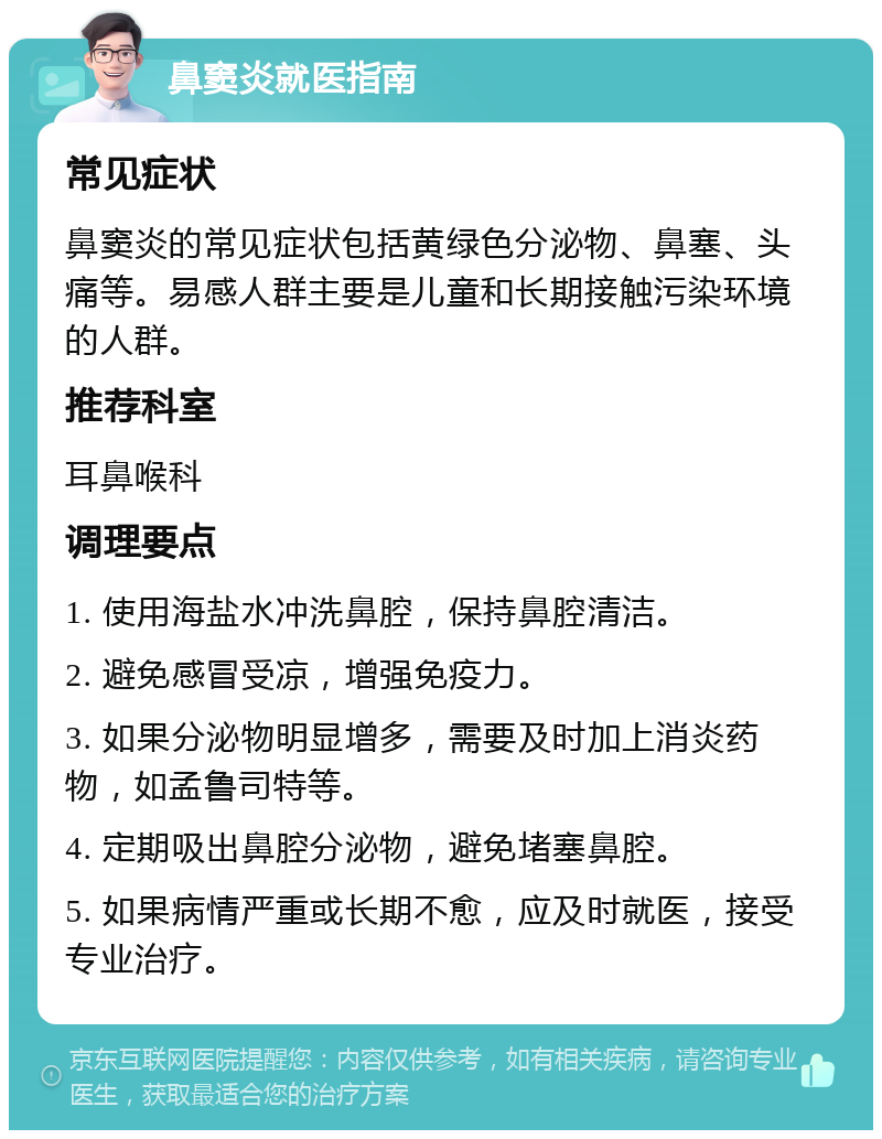 鼻窦炎就医指南 常见症状 鼻窦炎的常见症状包括黄绿色分泌物、鼻塞、头痛等。易感人群主要是儿童和长期接触污染环境的人群。 推荐科室 耳鼻喉科 调理要点 1. 使用海盐水冲洗鼻腔，保持鼻腔清洁。 2. 避免感冒受凉，增强免疫力。 3. 如果分泌物明显增多，需要及时加上消炎药物，如孟鲁司特等。 4. 定期吸出鼻腔分泌物，避免堵塞鼻腔。 5. 如果病情严重或长期不愈，应及时就医，接受专业治疗。