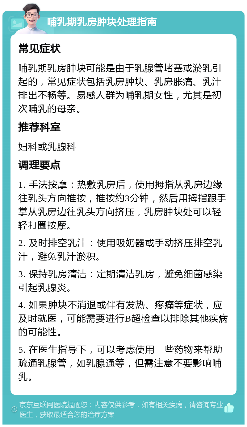 哺乳期乳房肿块处理指南 常见症状 哺乳期乳房肿块可能是由于乳腺管堵塞或淤乳引起的，常见症状包括乳房肿块、乳房胀痛、乳汁排出不畅等。易感人群为哺乳期女性，尤其是初次哺乳的母亲。 推荐科室 妇科或乳腺科 调理要点 1. 手法按摩：热敷乳房后，使用拇指从乳房边缘往乳头方向推按，推按约3分钟，然后用拇指跟手掌从乳房边往乳头方向挤压，乳房肿块处可以轻轻打圈按摩。 2. 及时排空乳汁：使用吸奶器或手动挤压排空乳汁，避免乳汁淤积。 3. 保持乳房清洁：定期清洁乳房，避免细菌感染引起乳腺炎。 4. 如果肿块不消退或伴有发热、疼痛等症状，应及时就医，可能需要进行B超检查以排除其他疾病的可能性。 5. 在医生指导下，可以考虑使用一些药物来帮助疏通乳腺管，如乳腺通等，但需注意不要影响哺乳。