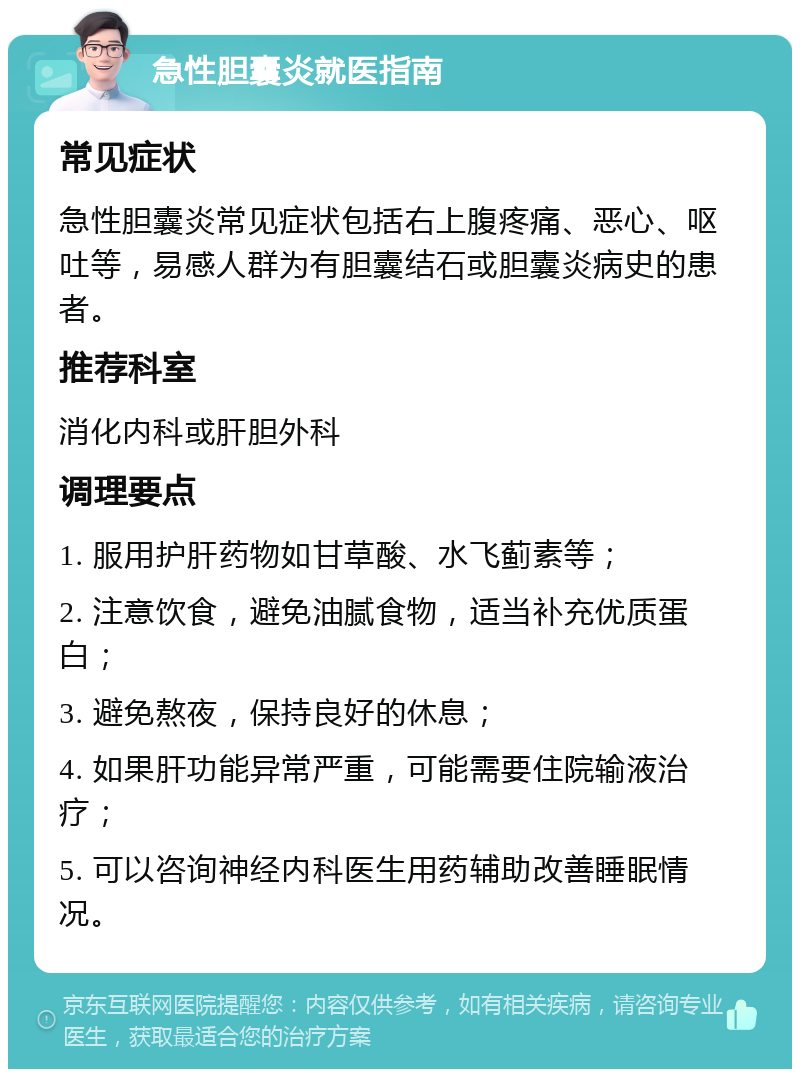 急性胆囊炎就医指南 常见症状 急性胆囊炎常见症状包括右上腹疼痛、恶心、呕吐等，易感人群为有胆囊结石或胆囊炎病史的患者。 推荐科室 消化内科或肝胆外科 调理要点 1. 服用护肝药物如甘草酸、水飞蓟素等； 2. 注意饮食，避免油腻食物，适当补充优质蛋白； 3. 避免熬夜，保持良好的休息； 4. 如果肝功能异常严重，可能需要住院输液治疗； 5. 可以咨询神经内科医生用药辅助改善睡眠情况。