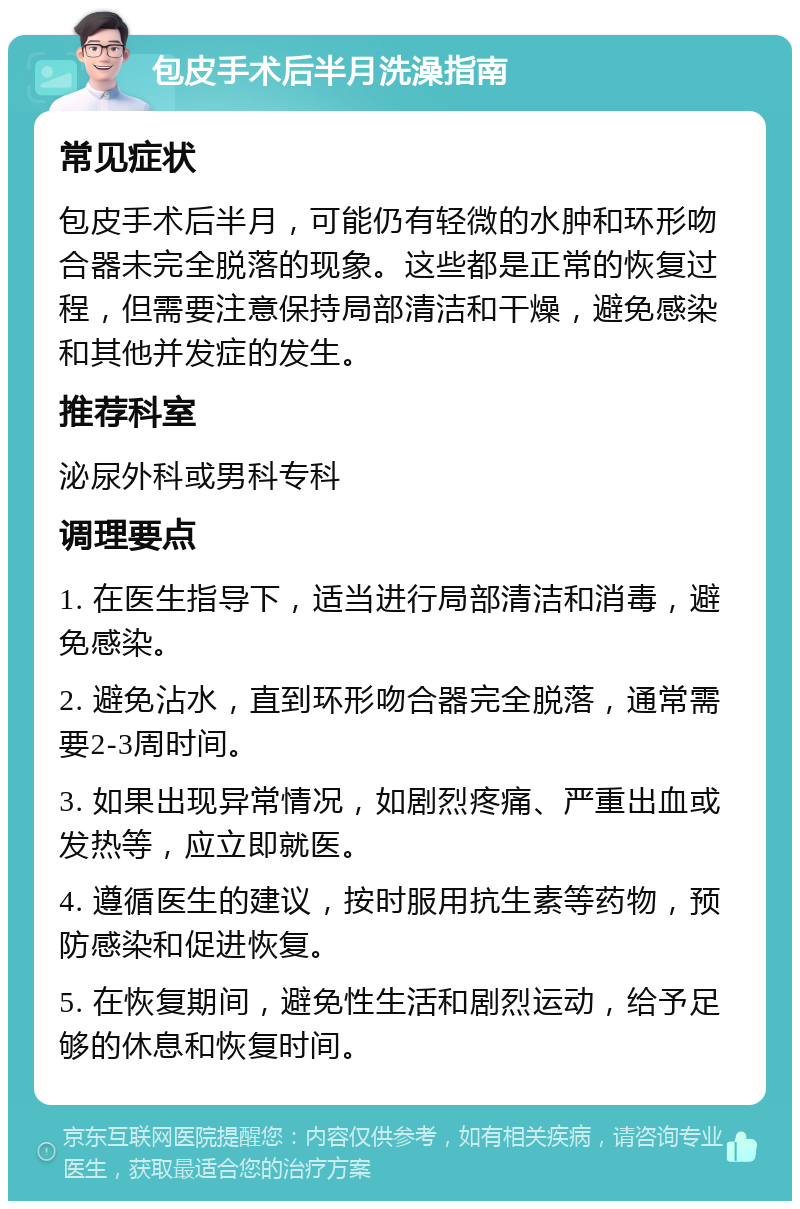 包皮手术后半月洗澡指南 常见症状 包皮手术后半月，可能仍有轻微的水肿和环形吻合器未完全脱落的现象。这些都是正常的恢复过程，但需要注意保持局部清洁和干燥，避免感染和其他并发症的发生。 推荐科室 泌尿外科或男科专科 调理要点 1. 在医生指导下，适当进行局部清洁和消毒，避免感染。 2. 避免沾水，直到环形吻合器完全脱落，通常需要2-3周时间。 3. 如果出现异常情况，如剧烈疼痛、严重出血或发热等，应立即就医。 4. 遵循医生的建议，按时服用抗生素等药物，预防感染和促进恢复。 5. 在恢复期间，避免性生活和剧烈运动，给予足够的休息和恢复时间。