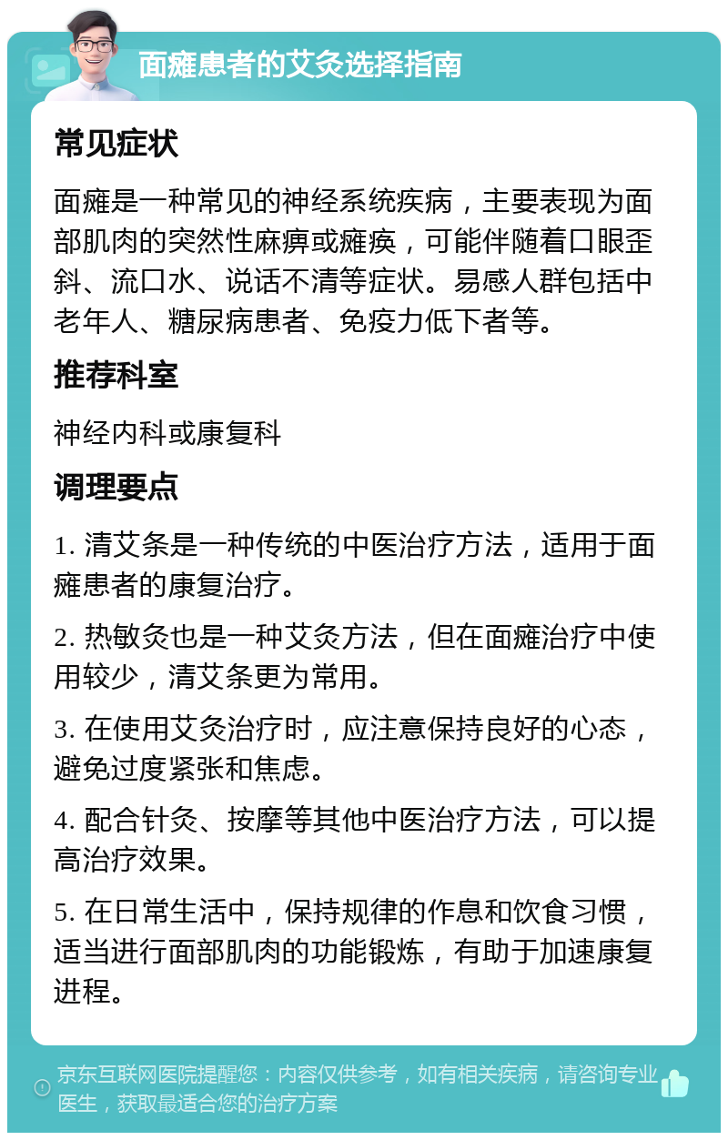 面瘫患者的艾灸选择指南 常见症状 面瘫是一种常见的神经系统疾病，主要表现为面部肌肉的突然性麻痹或瘫痪，可能伴随着口眼歪斜、流口水、说话不清等症状。易感人群包括中老年人、糖尿病患者、免疫力低下者等。 推荐科室 神经内科或康复科 调理要点 1. 清艾条是一种传统的中医治疗方法，适用于面瘫患者的康复治疗。 2. 热敏灸也是一种艾灸方法，但在面瘫治疗中使用较少，清艾条更为常用。 3. 在使用艾灸治疗时，应注意保持良好的心态，避免过度紧张和焦虑。 4. 配合针灸、按摩等其他中医治疗方法，可以提高治疗效果。 5. 在日常生活中，保持规律的作息和饮食习惯，适当进行面部肌肉的功能锻炼，有助于加速康复进程。