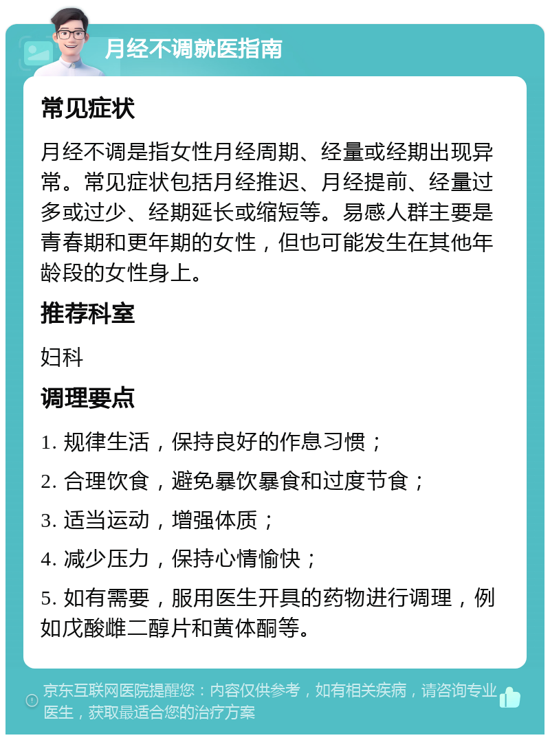 月经不调就医指南 常见症状 月经不调是指女性月经周期、经量或经期出现异常。常见症状包括月经推迟、月经提前、经量过多或过少、经期延长或缩短等。易感人群主要是青春期和更年期的女性，但也可能发生在其他年龄段的女性身上。 推荐科室 妇科 调理要点 1. 规律生活，保持良好的作息习惯； 2. 合理饮食，避免暴饮暴食和过度节食； 3. 适当运动，增强体质； 4. 减少压力，保持心情愉快； 5. 如有需要，服用医生开具的药物进行调理，例如戊酸雌二醇片和黄体酮等。