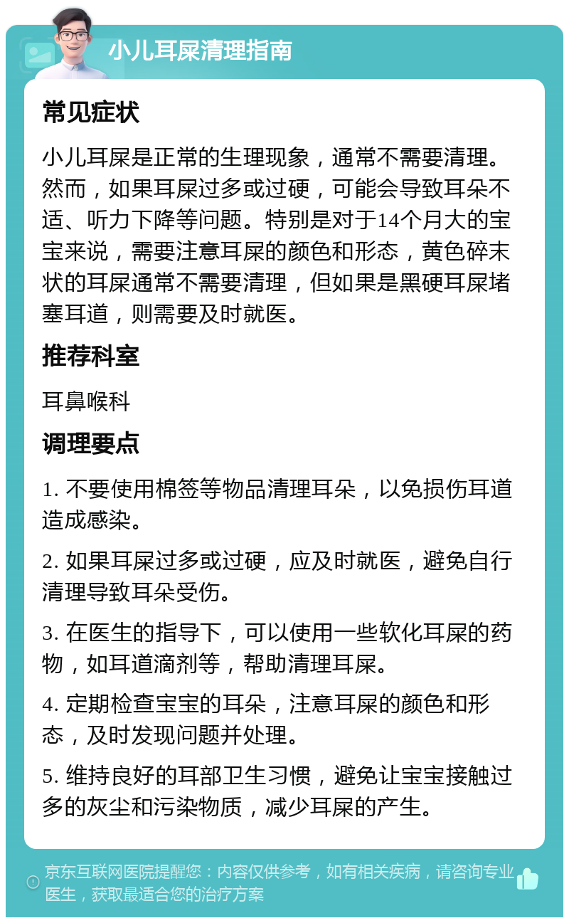 小儿耳屎清理指南 常见症状 小儿耳屎是正常的生理现象，通常不需要清理。然而，如果耳屎过多或过硬，可能会导致耳朵不适、听力下降等问题。特别是对于14个月大的宝宝来说，需要注意耳屎的颜色和形态，黄色碎末状的耳屎通常不需要清理，但如果是黑硬耳屎堵塞耳道，则需要及时就医。 推荐科室 耳鼻喉科 调理要点 1. 不要使用棉签等物品清理耳朵，以免损伤耳道造成感染。 2. 如果耳屎过多或过硬，应及时就医，避免自行清理导致耳朵受伤。 3. 在医生的指导下，可以使用一些软化耳屎的药物，如耳道滴剂等，帮助清理耳屎。 4. 定期检查宝宝的耳朵，注意耳屎的颜色和形态，及时发现问题并处理。 5. 维持良好的耳部卫生习惯，避免让宝宝接触过多的灰尘和污染物质，减少耳屎的产生。