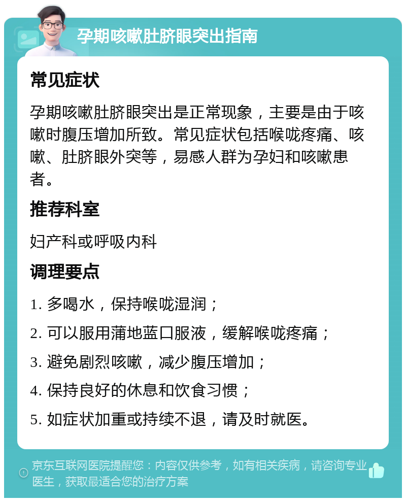 孕期咳嗽肚脐眼突出指南 常见症状 孕期咳嗽肚脐眼突出是正常现象，主要是由于咳嗽时腹压增加所致。常见症状包括喉咙疼痛、咳嗽、肚脐眼外突等，易感人群为孕妇和咳嗽患者。 推荐科室 妇产科或呼吸内科 调理要点 1. 多喝水，保持喉咙湿润； 2. 可以服用蒲地蓝口服液，缓解喉咙疼痛； 3. 避免剧烈咳嗽，减少腹压增加； 4. 保持良好的休息和饮食习惯； 5. 如症状加重或持续不退，请及时就医。