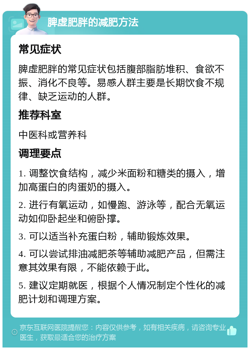 脾虚肥胖的减肥方法 常见症状 脾虚肥胖的常见症状包括腹部脂肪堆积、食欲不振、消化不良等。易感人群主要是长期饮食不规律、缺乏运动的人群。 推荐科室 中医科或营养科 调理要点 1. 调整饮食结构，减少米面粉和糖类的摄入，增加高蛋白的肉蛋奶的摄入。 2. 进行有氧运动，如慢跑、游泳等，配合无氧运动如仰卧起坐和俯卧撑。 3. 可以适当补充蛋白粉，辅助锻炼效果。 4. 可以尝试排油减肥茶等辅助减肥产品，但需注意其效果有限，不能依赖于此。 5. 建议定期就医，根据个人情况制定个性化的减肥计划和调理方案。