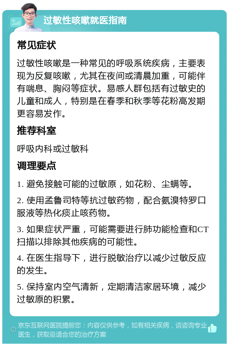 过敏性咳嗽就医指南 常见症状 过敏性咳嗽是一种常见的呼吸系统疾病，主要表现为反复咳嗽，尤其在夜间或清晨加重，可能伴有喘息、胸闷等症状。易感人群包括有过敏史的儿童和成人，特别是在春季和秋季等花粉高发期更容易发作。 推荐科室 呼吸内科或过敏科 调理要点 1. 避免接触可能的过敏原，如花粉、尘螨等。 2. 使用孟鲁司特等抗过敏药物，配合氨溴特罗口服液等热化痰止咳药物。 3. 如果症状严重，可能需要进行肺功能检查和CT扫描以排除其他疾病的可能性。 4. 在医生指导下，进行脱敏治疗以减少过敏反应的发生。 5. 保持室内空气清新，定期清洁家居环境，减少过敏原的积累。