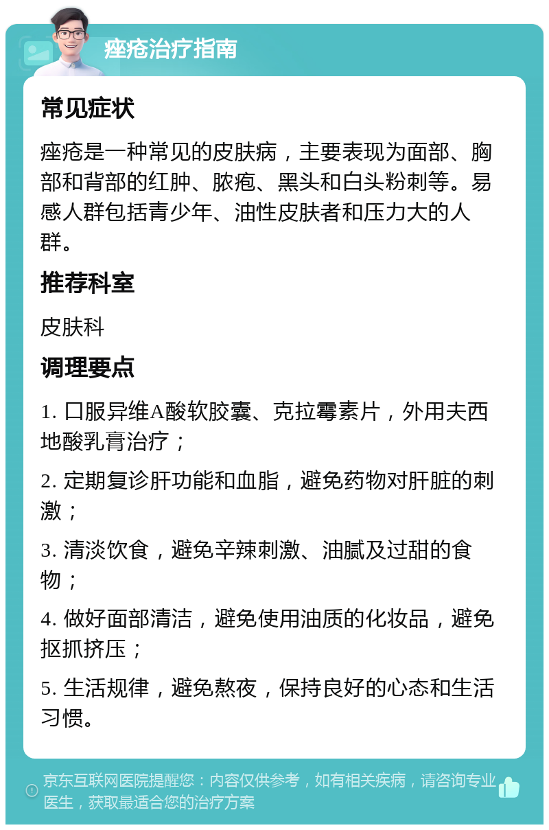 痤疮治疗指南 常见症状 痤疮是一种常见的皮肤病，主要表现为面部、胸部和背部的红肿、脓疱、黑头和白头粉刺等。易感人群包括青少年、油性皮肤者和压力大的人群。 推荐科室 皮肤科 调理要点 1. 口服异维A酸软胶囊、克拉霉素片，外用夫西地酸乳膏治疗； 2. 定期复诊肝功能和血脂，避免药物对肝脏的刺激； 3. 清淡饮食，避免辛辣刺激、油腻及过甜的食物； 4. 做好面部清洁，避免使用油质的化妆品，避免抠抓挤压； 5. 生活规律，避免熬夜，保持良好的心态和生活习惯。