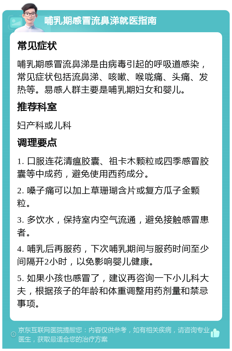 哺乳期感冒流鼻涕就医指南 常见症状 哺乳期感冒流鼻涕是由病毒引起的呼吸道感染，常见症状包括流鼻涕、咳嗽、喉咙痛、头痛、发热等。易感人群主要是哺乳期妇女和婴儿。 推荐科室 妇产科或儿科 调理要点 1. 口服连花清瘟胶囊、祖卡木颗粒或四季感冒胶囊等中成药，避免使用西药成分。 2. 嗓子痛可以加上草珊瑚含片或复方瓜子金颗粒。 3. 多饮水，保持室内空气流通，避免接触感冒患者。 4. 哺乳后再服药，下次哺乳期间与服药时间至少间隔开2小时，以免影响婴儿健康。 5. 如果小孩也感冒了，建议再咨询一下小儿科大夫，根据孩子的年龄和体重调整用药剂量和禁忌事项。