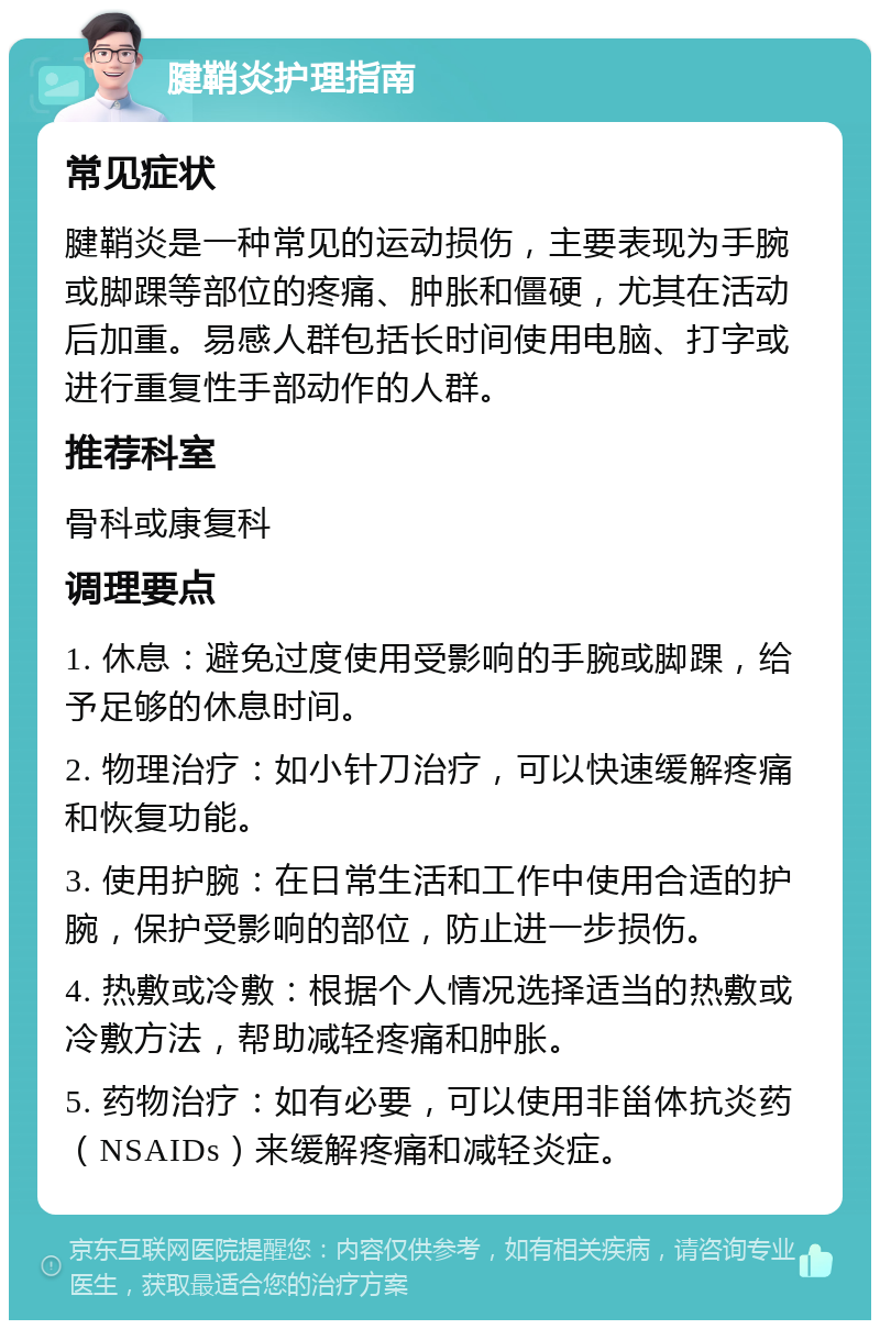 腱鞘炎护理指南 常见症状 腱鞘炎是一种常见的运动损伤，主要表现为手腕或脚踝等部位的疼痛、肿胀和僵硬，尤其在活动后加重。易感人群包括长时间使用电脑、打字或进行重复性手部动作的人群。 推荐科室 骨科或康复科 调理要点 1. 休息：避免过度使用受影响的手腕或脚踝，给予足够的休息时间。 2. 物理治疗：如小针刀治疗，可以快速缓解疼痛和恢复功能。 3. 使用护腕：在日常生活和工作中使用合适的护腕，保护受影响的部位，防止进一步损伤。 4. 热敷或冷敷：根据个人情况选择适当的热敷或冷敷方法，帮助减轻疼痛和肿胀。 5. 药物治疗：如有必要，可以使用非甾体抗炎药（NSAIDs）来缓解疼痛和减轻炎症。