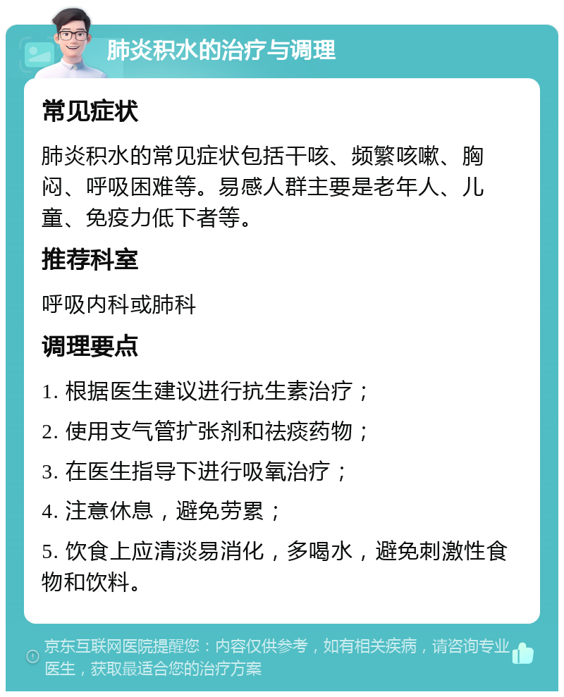 肺炎积水的治疗与调理 常见症状 肺炎积水的常见症状包括干咳、频繁咳嗽、胸闷、呼吸困难等。易感人群主要是老年人、儿童、免疫力低下者等。 推荐科室 呼吸内科或肺科 调理要点 1. 根据医生建议进行抗生素治疗； 2. 使用支气管扩张剂和祛痰药物； 3. 在医生指导下进行吸氧治疗； 4. 注意休息，避免劳累； 5. 饮食上应清淡易消化，多喝水，避免刺激性食物和饮料。