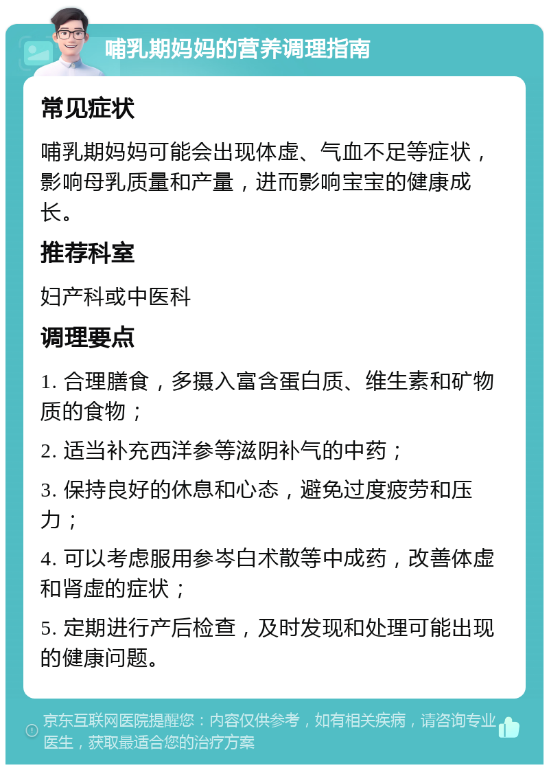 哺乳期妈妈的营养调理指南 常见症状 哺乳期妈妈可能会出现体虚、气血不足等症状，影响母乳质量和产量，进而影响宝宝的健康成长。 推荐科室 妇产科或中医科 调理要点 1. 合理膳食，多摄入富含蛋白质、维生素和矿物质的食物； 2. 适当补充西洋参等滋阴补气的中药； 3. 保持良好的休息和心态，避免过度疲劳和压力； 4. 可以考虑服用参岑白术散等中成药，改善体虚和肾虚的症状； 5. 定期进行产后检查，及时发现和处理可能出现的健康问题。