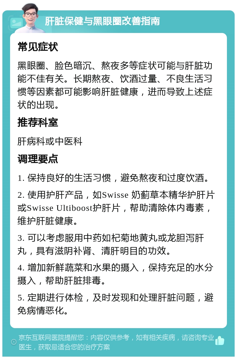 肝脏保健与黑眼圈改善指南 常见症状 黑眼圈、脸色暗沉、熬夜多等症状可能与肝脏功能不佳有关。长期熬夜、饮酒过量、不良生活习惯等因素都可能影响肝脏健康，进而导致上述症状的出现。 推荐科室 肝病科或中医科 调理要点 1. 保持良好的生活习惯，避免熬夜和过度饮酒。 2. 使用护肝产品，如Swisse 奶蓟草本精华护肝片或Swisse Ultiboost护肝片，帮助清除体内毒素，维护肝脏健康。 3. 可以考虑服用中药如杞菊地黄丸或龙胆泻肝丸，具有滋阴补肾、清肝明目的功效。 4. 增加新鲜蔬菜和水果的摄入，保持充足的水分摄入，帮助肝脏排毒。 5. 定期进行体检，及时发现和处理肝脏问题，避免病情恶化。