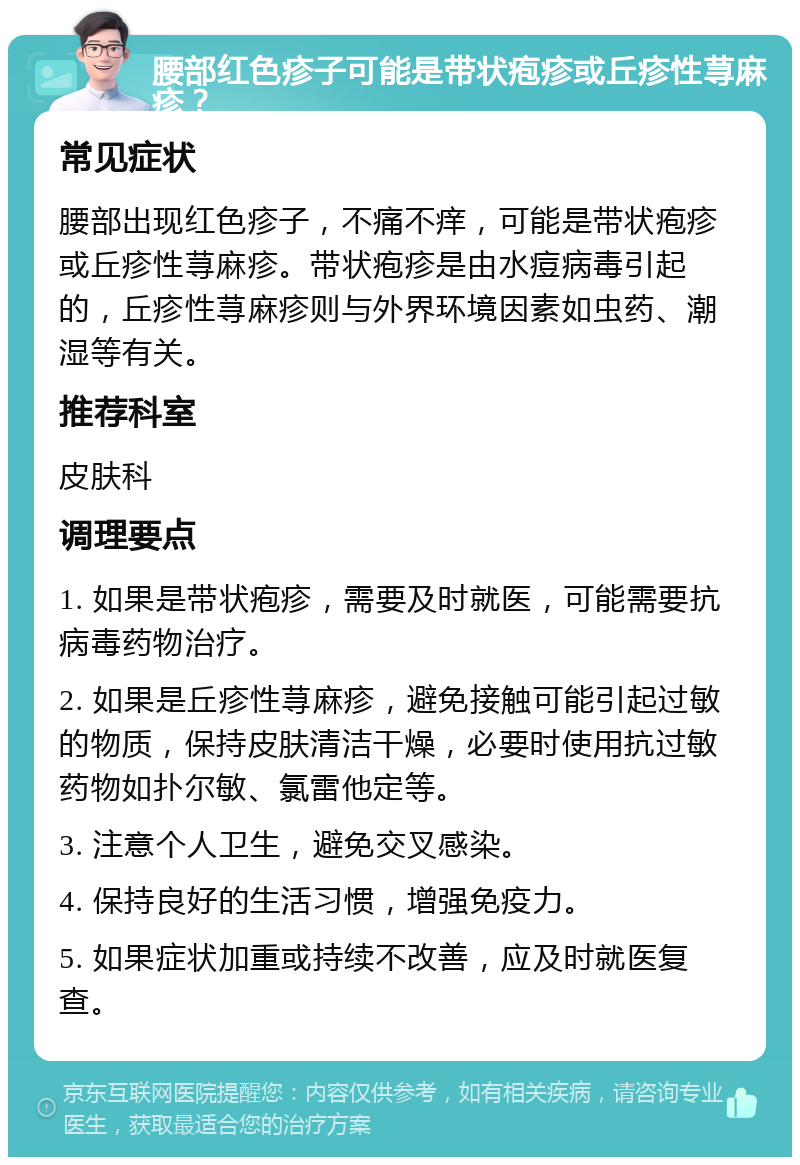 腰部红色疹子可能是带状疱疹或丘疹性荨麻疹？ 常见症状 腰部出现红色疹子，不痛不痒，可能是带状疱疹或丘疹性荨麻疹。带状疱疹是由水痘病毒引起的，丘疹性荨麻疹则与外界环境因素如虫药、潮湿等有关。 推荐科室 皮肤科 调理要点 1. 如果是带状疱疹，需要及时就医，可能需要抗病毒药物治疗。 2. 如果是丘疹性荨麻疹，避免接触可能引起过敏的物质，保持皮肤清洁干燥，必要时使用抗过敏药物如扑尔敏、氯雷他定等。 3. 注意个人卫生，避免交叉感染。 4. 保持良好的生活习惯，增强免疫力。 5. 如果症状加重或持续不改善，应及时就医复查。