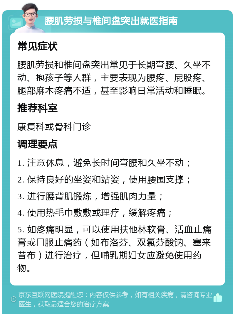 腰肌劳损与椎间盘突出就医指南 常见症状 腰肌劳损和椎间盘突出常见于长期弯腰、久坐不动、抱孩子等人群，主要表现为腰疼、屁股疼、腿部麻木疼痛不适，甚至影响日常活动和睡眠。 推荐科室 康复科或骨科门诊 调理要点 1. 注意休息，避免长时间弯腰和久坐不动； 2. 保持良好的坐姿和站姿，使用腰围支撑； 3. 进行腰背肌锻炼，增强肌肉力量； 4. 使用热毛巾敷敷或理疗，缓解疼痛； 5. 如疼痛明显，可以使用扶他林软膏、活血止痛膏或口服止痛药（如布洛芬、双氯芬酸钠、塞来昔布）进行治疗，但哺乳期妇女应避免使用药物。