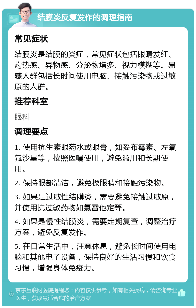 结膜炎反复发作的调理指南 常见症状 结膜炎是结膜的炎症，常见症状包括眼睛发红、灼热感、异物感、分泌物增多、视力模糊等。易感人群包括长时间使用电脑、接触污染物或过敏原的人群。 推荐科室 眼科 调理要点 1. 使用抗生素眼药水或眼膏，如妥布霉素、左氧氟沙星等，按照医嘱使用，避免滥用和长期使用。 2. 保持眼部清洁，避免揉眼睛和接触污染物。 3. 如果是过敏性结膜炎，需要避免接触过敏原，并使用抗过敏药物如氯雷他定等。 4. 如果是慢性结膜炎，需要定期复查，调整治疗方案，避免反复发作。 5. 在日常生活中，注意休息，避免长时间使用电脑和其他电子设备，保持良好的生活习惯和饮食习惯，增强身体免疫力。