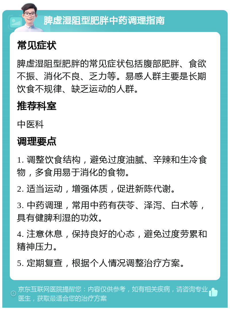 脾虚湿阻型肥胖中药调理指南 常见症状 脾虚湿阻型肥胖的常见症状包括腹部肥胖、食欲不振、消化不良、乏力等。易感人群主要是长期饮食不规律、缺乏运动的人群。 推荐科室 中医科 调理要点 1. 调整饮食结构，避免过度油腻、辛辣和生冷食物，多食用易于消化的食物。 2. 适当运动，增强体质，促进新陈代谢。 3. 中药调理，常用中药有茯苓、泽泻、白术等，具有健脾利湿的功效。 4. 注意休息，保持良好的心态，避免过度劳累和精神压力。 5. 定期复查，根据个人情况调整治疗方案。