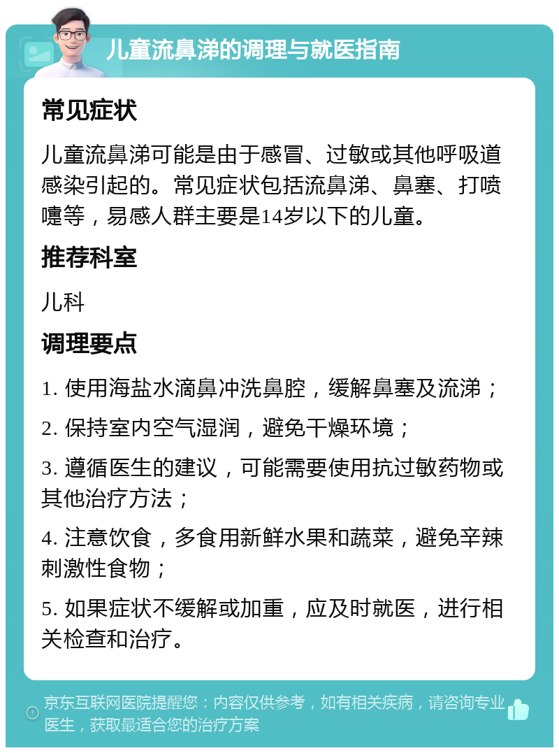 儿童流鼻涕的调理与就医指南 常见症状 儿童流鼻涕可能是由于感冒、过敏或其他呼吸道感染引起的。常见症状包括流鼻涕、鼻塞、打喷嚏等，易感人群主要是14岁以下的儿童。 推荐科室 儿科 调理要点 1. 使用海盐水滴鼻冲洗鼻腔，缓解鼻塞及流涕； 2. 保持室内空气湿润，避免干燥环境； 3. 遵循医生的建议，可能需要使用抗过敏药物或其他治疗方法； 4. 注意饮食，多食用新鲜水果和蔬菜，避免辛辣刺激性食物； 5. 如果症状不缓解或加重，应及时就医，进行相关检查和治疗。