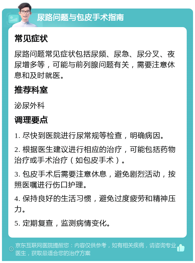 尿路问题与包皮手术指南 常见症状 尿路问题常见症状包括尿频、尿急、尿分叉、夜尿增多等，可能与前列腺问题有关，需要注意休息和及时就医。 推荐科室 泌尿外科 调理要点 1. 尽快到医院进行尿常规等检查，明确病因。 2. 根据医生建议进行相应的治疗，可能包括药物治疗或手术治疗（如包皮手术）。 3. 包皮手术后需要注意休息，避免剧烈活动，按照医嘱进行伤口护理。 4. 保持良好的生活习惯，避免过度疲劳和精神压力。 5. 定期复查，监测病情变化。