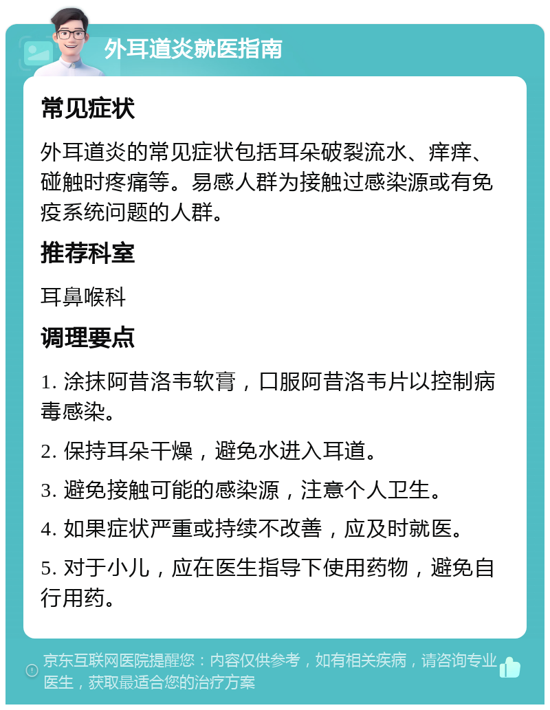 外耳道炎就医指南 常见症状 外耳道炎的常见症状包括耳朵破裂流水、痒痒、碰触时疼痛等。易感人群为接触过感染源或有免疫系统问题的人群。 推荐科室 耳鼻喉科 调理要点 1. 涂抹阿昔洛韦软膏，口服阿昔洛韦片以控制病毒感染。 2. 保持耳朵干燥，避免水进入耳道。 3. 避免接触可能的感染源，注意个人卫生。 4. 如果症状严重或持续不改善，应及时就医。 5. 对于小儿，应在医生指导下使用药物，避免自行用药。