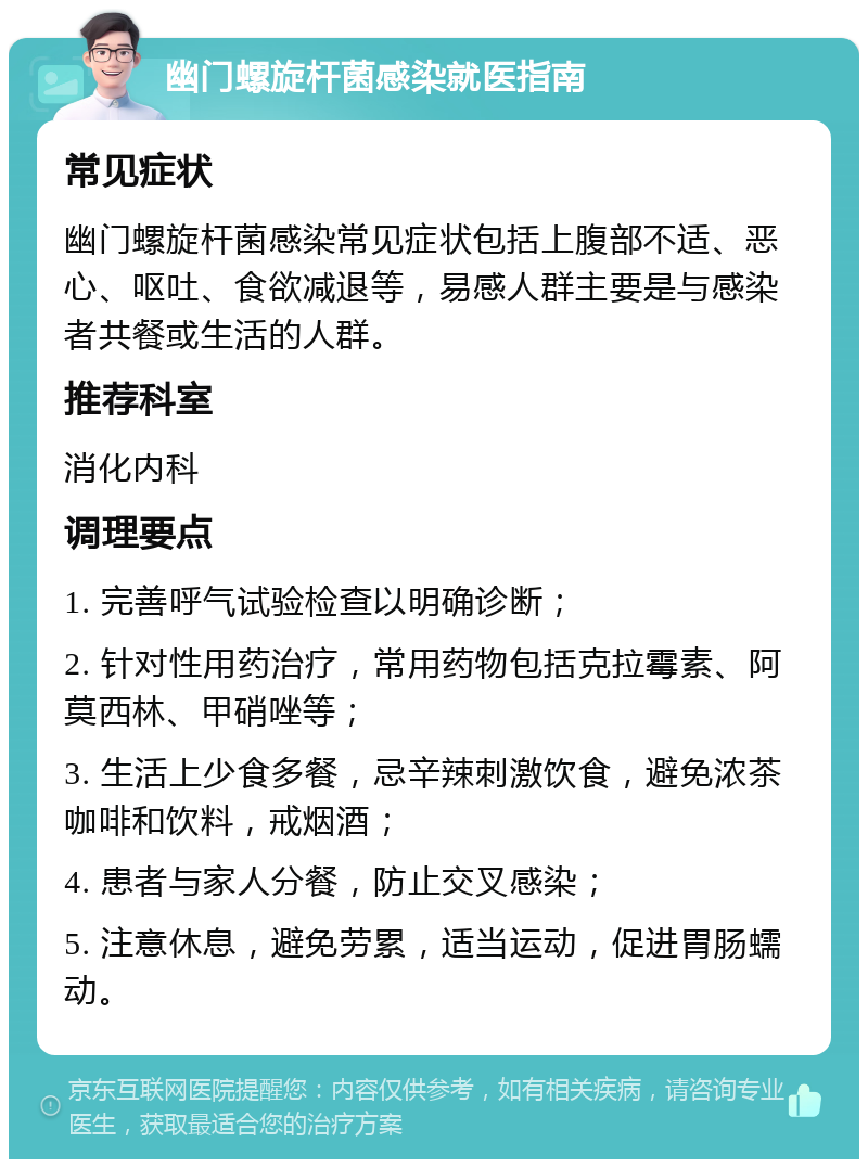 幽门螺旋杆菌感染就医指南 常见症状 幽门螺旋杆菌感染常见症状包括上腹部不适、恶心、呕吐、食欲减退等，易感人群主要是与感染者共餐或生活的人群。 推荐科室 消化内科 调理要点 1. 完善呼气试验检查以明确诊断； 2. 针对性用药治疗，常用药物包括克拉霉素、阿莫西林、甲硝唑等； 3. 生活上少食多餐，忌辛辣刺激饮食，避免浓茶咖啡和饮料，戒烟酒； 4. 患者与家人分餐，防止交叉感染； 5. 注意休息，避免劳累，适当运动，促进胃肠蠕动。