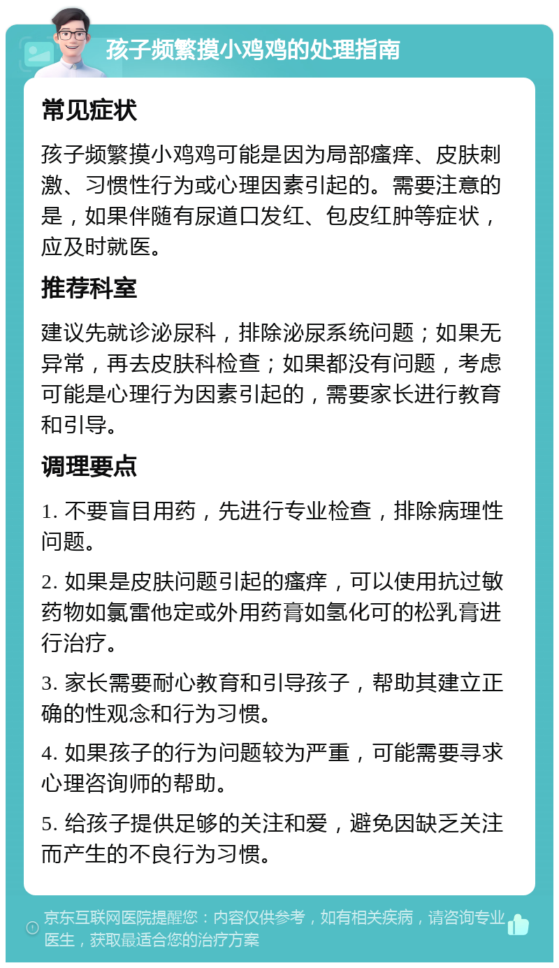 孩子频繁摸小鸡鸡的处理指南 常见症状 孩子频繁摸小鸡鸡可能是因为局部瘙痒、皮肤刺激、习惯性行为或心理因素引起的。需要注意的是，如果伴随有尿道口发红、包皮红肿等症状，应及时就医。 推荐科室 建议先就诊泌尿科，排除泌尿系统问题；如果无异常，再去皮肤科检查；如果都没有问题，考虑可能是心理行为因素引起的，需要家长进行教育和引导。 调理要点 1. 不要盲目用药，先进行专业检查，排除病理性问题。 2. 如果是皮肤问题引起的瘙痒，可以使用抗过敏药物如氯雷他定或外用药膏如氢化可的松乳膏进行治疗。 3. 家长需要耐心教育和引导孩子，帮助其建立正确的性观念和行为习惯。 4. 如果孩子的行为问题较为严重，可能需要寻求心理咨询师的帮助。 5. 给孩子提供足够的关注和爱，避免因缺乏关注而产生的不良行为习惯。