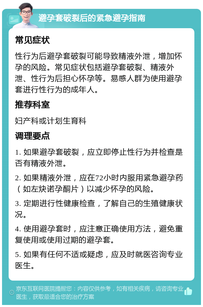 避孕套破裂后的紧急避孕指南 常见症状 性行为后避孕套破裂可能导致精液外泄，增加怀孕的风险。常见症状包括避孕套破裂、精液外泄、性行为后担心怀孕等。易感人群为使用避孕套进行性行为的成年人。 推荐科室 妇产科或计划生育科 调理要点 1. 如果避孕套破裂，应立即停止性行为并检查是否有精液外泄。 2. 如果精液外泄，应在72小时内服用紧急避孕药（如左炔诺孕酮片）以减少怀孕的风险。 3. 定期进行性健康检查，了解自己的生殖健康状况。 4. 使用避孕套时，应注意正确使用方法，避免重复使用或使用过期的避孕套。 5. 如果有任何不适或疑虑，应及时就医咨询专业医生。